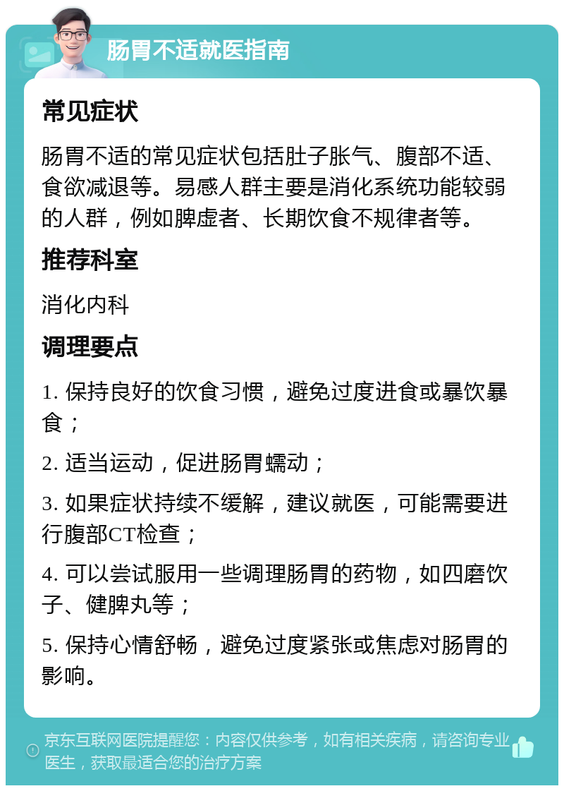 肠胃不适就医指南 常见症状 肠胃不适的常见症状包括肚子胀气、腹部不适、食欲减退等。易感人群主要是消化系统功能较弱的人群，例如脾虚者、长期饮食不规律者等。 推荐科室 消化内科 调理要点 1. 保持良好的饮食习惯，避免过度进食或暴饮暴食； 2. 适当运动，促进肠胃蠕动； 3. 如果症状持续不缓解，建议就医，可能需要进行腹部CT检查； 4. 可以尝试服用一些调理肠胃的药物，如四磨饮子、健脾丸等； 5. 保持心情舒畅，避免过度紧张或焦虑对肠胃的影响。