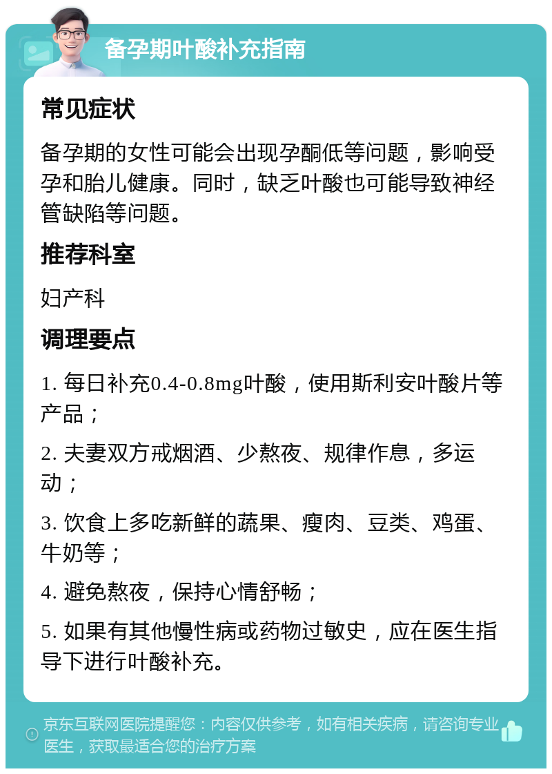 备孕期叶酸补充指南 常见症状 备孕期的女性可能会出现孕酮低等问题，影响受孕和胎儿健康。同时，缺乏叶酸也可能导致神经管缺陷等问题。 推荐科室 妇产科 调理要点 1. 每日补充0.4-0.8mg叶酸，使用斯利安叶酸片等产品； 2. 夫妻双方戒烟酒、少熬夜、规律作息，多运动； 3. 饮食上多吃新鲜的蔬果、瘦肉、豆类、鸡蛋、牛奶等； 4. 避免熬夜，保持心情舒畅； 5. 如果有其他慢性病或药物过敏史，应在医生指导下进行叶酸补充。