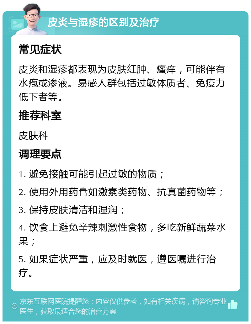 皮炎与湿疹的区别及治疗 常见症状 皮炎和湿疹都表现为皮肤红肿、瘙痒，可能伴有水疱或渗液。易感人群包括过敏体质者、免疫力低下者等。 推荐科室 皮肤科 调理要点 1. 避免接触可能引起过敏的物质； 2. 使用外用药膏如激素类药物、抗真菌药物等； 3. 保持皮肤清洁和湿润； 4. 饮食上避免辛辣刺激性食物，多吃新鲜蔬菜水果； 5. 如果症状严重，应及时就医，遵医嘱进行治疗。