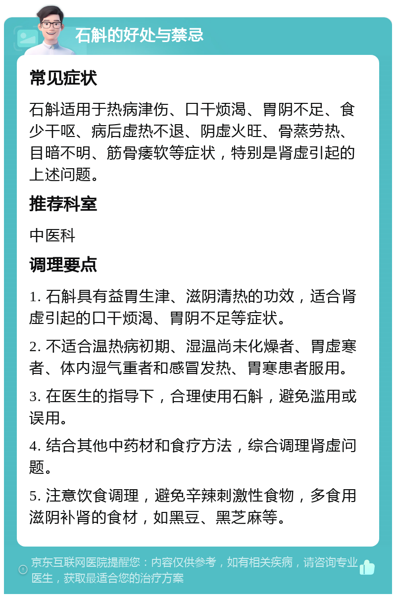 石斛的好处与禁忌 常见症状 石斛适用于热病津伤、口干烦渴、胃阴不足、食少干呕、病后虚热不退、阴虚火旺、骨蒸劳热、目暗不明、筋骨痿软等症状，特别是肾虚引起的上述问题。 推荐科室 中医科 调理要点 1. 石斛具有益胃生津、滋阴清热的功效，适合肾虚引起的口干烦渴、胃阴不足等症状。 2. 不适合温热病初期、湿温尚未化燥者、胃虚寒者、体内湿气重者和感冒发热、胃寒患者服用。 3. 在医生的指导下，合理使用石斛，避免滥用或误用。 4. 结合其他中药材和食疗方法，综合调理肾虚问题。 5. 注意饮食调理，避免辛辣刺激性食物，多食用滋阴补肾的食材，如黑豆、黑芝麻等。