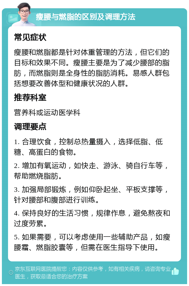 瘦腰与燃脂的区别及调理方法 常见症状 瘦腰和燃脂都是针对体重管理的方法，但它们的目标和效果不同。瘦腰主要是为了减少腰部的脂肪，而燃脂则是全身性的脂肪消耗。易感人群包括想要改善体型和健康状况的人群。 推荐科室 营养科或运动医学科 调理要点 1. 合理饮食，控制总热量摄入，选择低脂、低糖、高蛋白的食物。 2. 增加有氧运动，如快走、游泳、骑自行车等，帮助燃烧脂肪。 3. 加强局部锻炼，例如仰卧起坐、平板支撑等，针对腰部和腹部进行训练。 4. 保持良好的生活习惯，规律作息，避免熬夜和过度劳累。 5. 如果需要，可以考虑使用一些辅助产品，如瘦腰霜、燃脂胶囊等，但需在医生指导下使用。