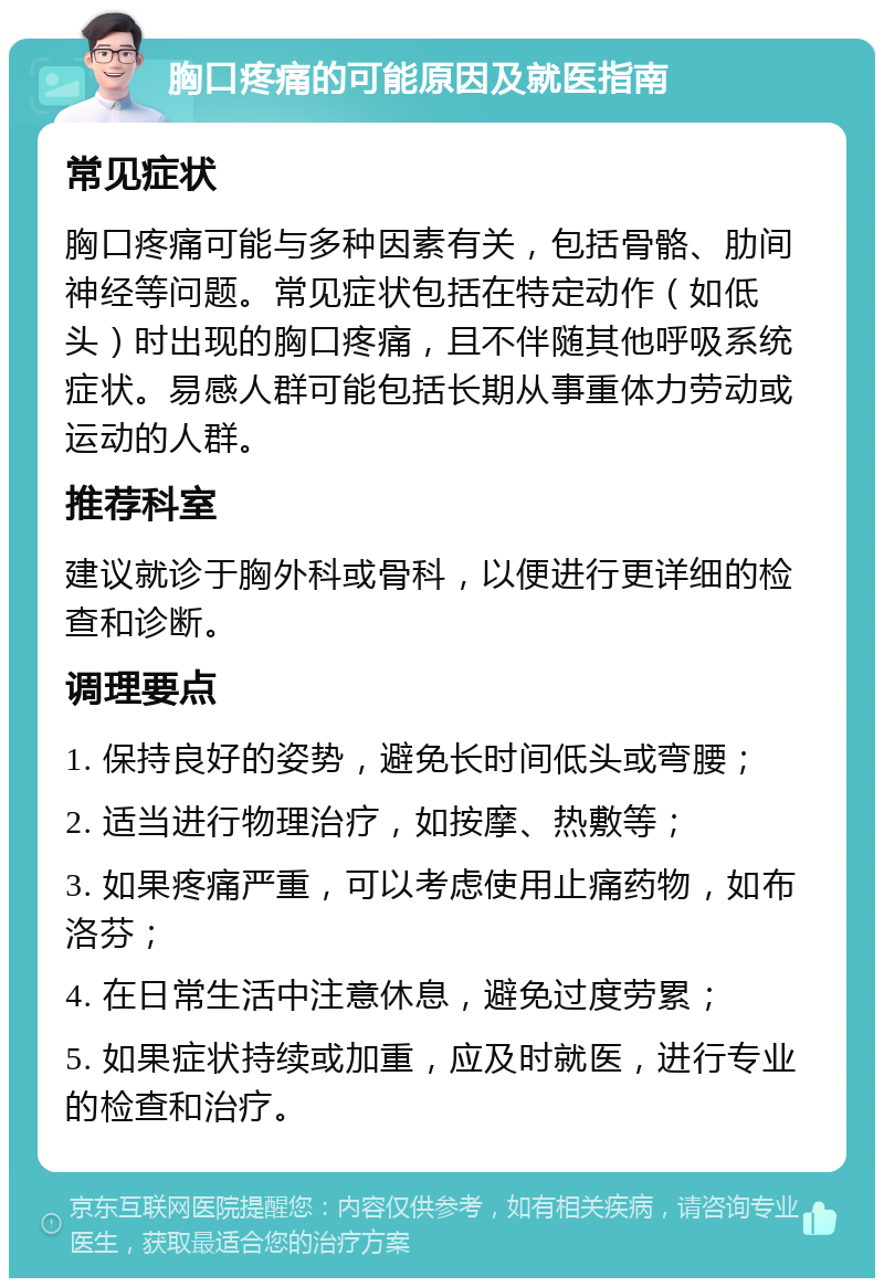 胸口疼痛的可能原因及就医指南 常见症状 胸口疼痛可能与多种因素有关，包括骨骼、肋间神经等问题。常见症状包括在特定动作（如低头）时出现的胸口疼痛，且不伴随其他呼吸系统症状。易感人群可能包括长期从事重体力劳动或运动的人群。 推荐科室 建议就诊于胸外科或骨科，以便进行更详细的检查和诊断。 调理要点 1. 保持良好的姿势，避免长时间低头或弯腰； 2. 适当进行物理治疗，如按摩、热敷等； 3. 如果疼痛严重，可以考虑使用止痛药物，如布洛芬； 4. 在日常生活中注意休息，避免过度劳累； 5. 如果症状持续或加重，应及时就医，进行专业的检查和治疗。