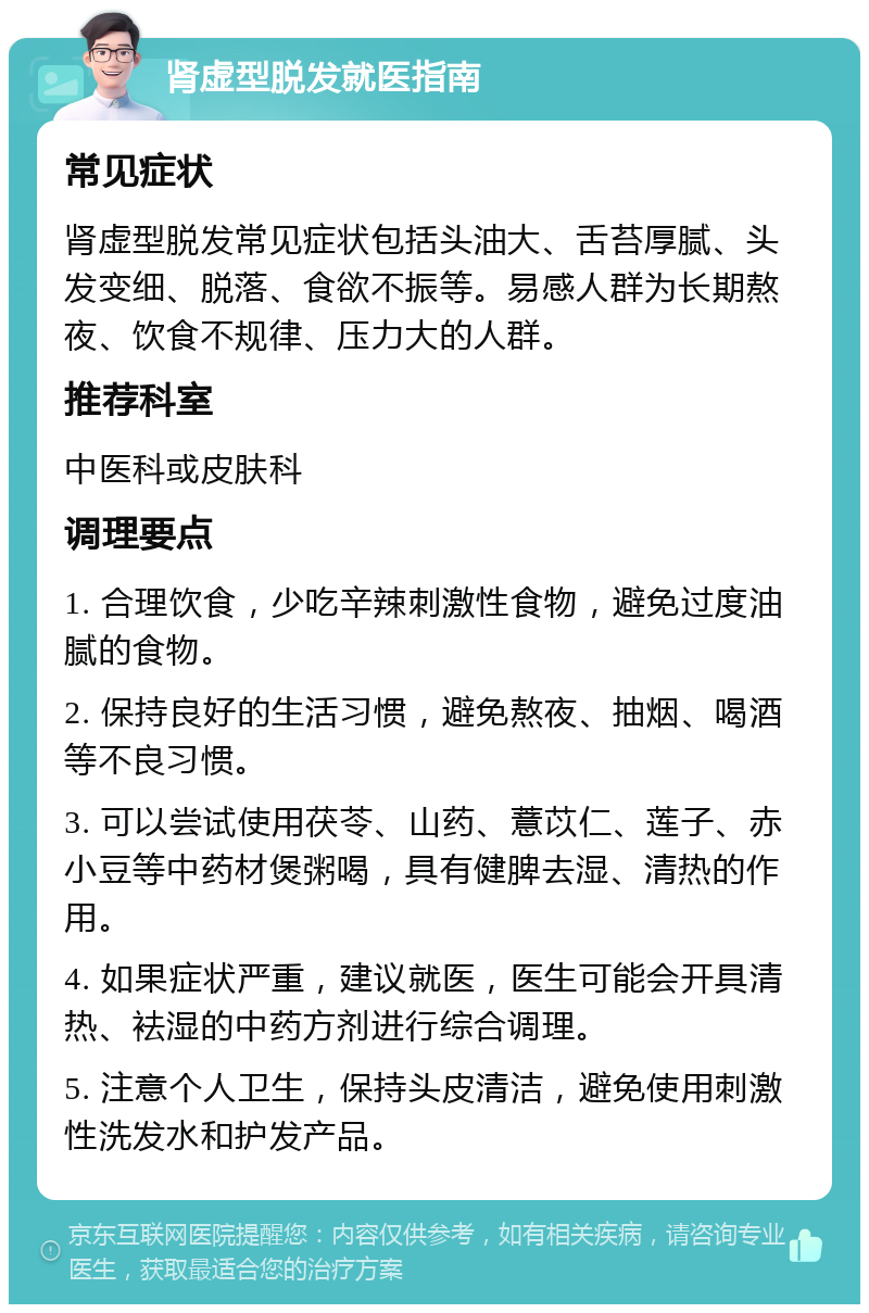 肾虚型脱发就医指南 常见症状 肾虚型脱发常见症状包括头油大、舌苔厚腻、头发变细、脱落、食欲不振等。易感人群为长期熬夜、饮食不规律、压力大的人群。 推荐科室 中医科或皮肤科 调理要点 1. 合理饮食，少吃辛辣刺激性食物，避免过度油腻的食物。 2. 保持良好的生活习惯，避免熬夜、抽烟、喝酒等不良习惯。 3. 可以尝试使用茯苓、山药、薏苡仁、莲子、赤小豆等中药材煲粥喝，具有健脾去湿、清热的作用。 4. 如果症状严重，建议就医，医生可能会开具清热、袪湿的中药方剂进行综合调理。 5. 注意个人卫生，保持头皮清洁，避免使用刺激性洗发水和护发产品。