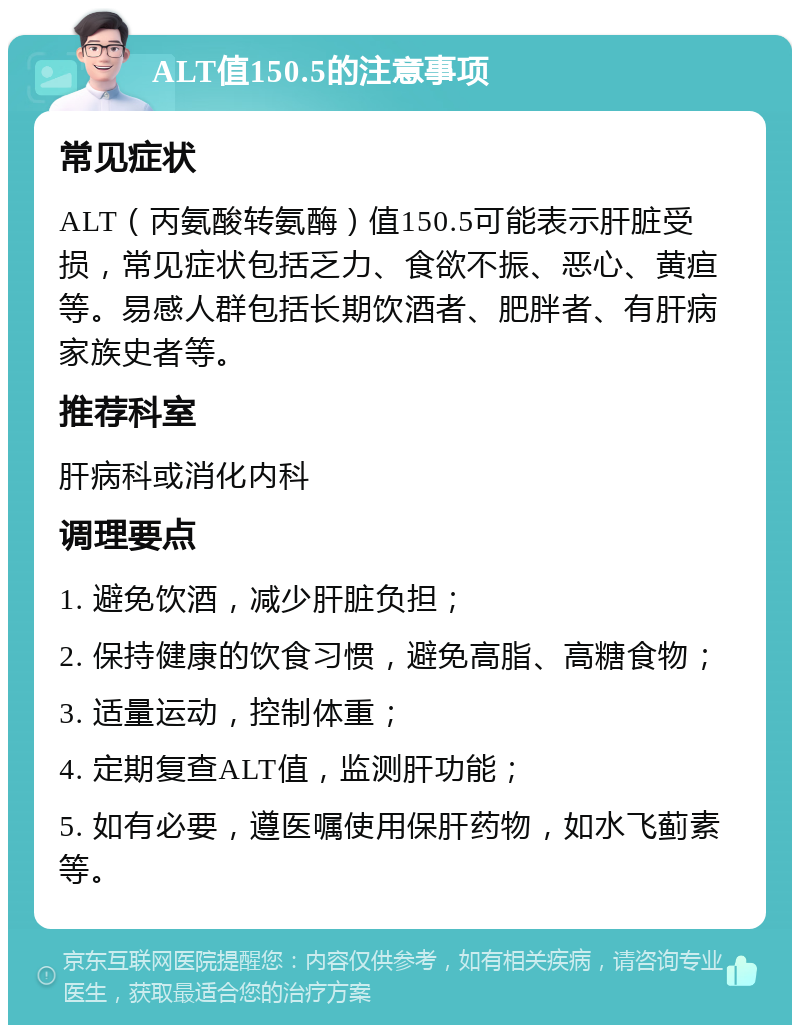 ALT值150.5的注意事项 常见症状 ALT（丙氨酸转氨酶）值150.5可能表示肝脏受损，常见症状包括乏力、食欲不振、恶心、黄疸等。易感人群包括长期饮酒者、肥胖者、有肝病家族史者等。 推荐科室 肝病科或消化内科 调理要点 1. 避免饮酒，减少肝脏负担； 2. 保持健康的饮食习惯，避免高脂、高糖食物； 3. 适量运动，控制体重； 4. 定期复查ALT值，监测肝功能； 5. 如有必要，遵医嘱使用保肝药物，如水飞蓟素等。