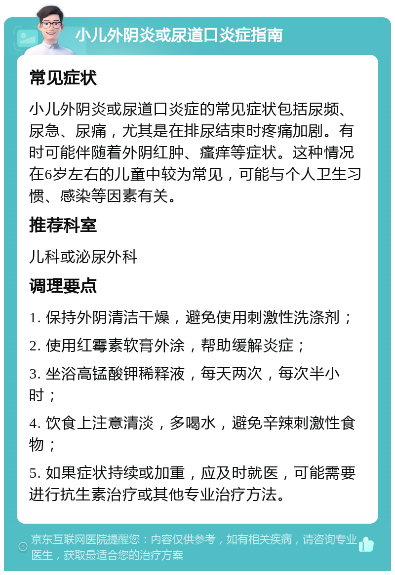 小儿外阴炎或尿道口炎症指南 常见症状 小儿外阴炎或尿道口炎症的常见症状包括尿频、尿急、尿痛，尤其是在排尿结束时疼痛加剧。有时可能伴随着外阴红肿、瘙痒等症状。这种情况在6岁左右的儿童中较为常见，可能与个人卫生习惯、感染等因素有关。 推荐科室 儿科或泌尿外科 调理要点 1. 保持外阴清洁干燥，避免使用刺激性洗涤剂； 2. 使用红霉素软膏外涂，帮助缓解炎症； 3. 坐浴高锰酸钾稀释液，每天两次，每次半小时； 4. 饮食上注意清淡，多喝水，避免辛辣刺激性食物； 5. 如果症状持续或加重，应及时就医，可能需要进行抗生素治疗或其他专业治疗方法。