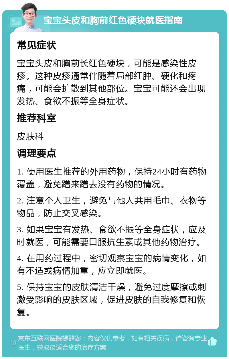 宝宝头皮和胸前红色硬块就医指南 常见症状 宝宝头皮和胸前长红色硬块，可能是感染性皮疹。这种皮疹通常伴随着局部红肿、硬化和疼痛，可能会扩散到其他部位。宝宝可能还会出现发热、食欲不振等全身症状。 推荐科室 皮肤科 调理要点 1. 使用医生推荐的外用药物，保持24小时有药物覆盖，避免蹭来蹭去没有药物的情况。 2. 注意个人卫生，避免与他人共用毛巾、衣物等物品，防止交叉感染。 3. 如果宝宝有发热、食欲不振等全身症状，应及时就医，可能需要口服抗生素或其他药物治疗。 4. 在用药过程中，密切观察宝宝的病情变化，如有不适或病情加重，应立即就医。 5. 保持宝宝的皮肤清洁干燥，避免过度摩擦或刺激受影响的皮肤区域，促进皮肤的自我修复和恢复。