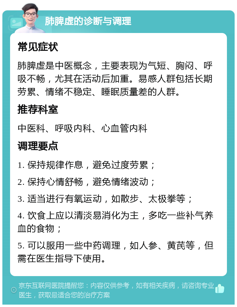 肺脾虚的诊断与调理 常见症状 肺脾虚是中医概念，主要表现为气短、胸闷、呼吸不畅，尤其在活动后加重。易感人群包括长期劳累、情绪不稳定、睡眠质量差的人群。 推荐科室 中医科、呼吸内科、心血管内科 调理要点 1. 保持规律作息，避免过度劳累； 2. 保持心情舒畅，避免情绪波动； 3. 适当进行有氧运动，如散步、太极拳等； 4. 饮食上应以清淡易消化为主，多吃一些补气养血的食物； 5. 可以服用一些中药调理，如人参、黄芪等，但需在医生指导下使用。