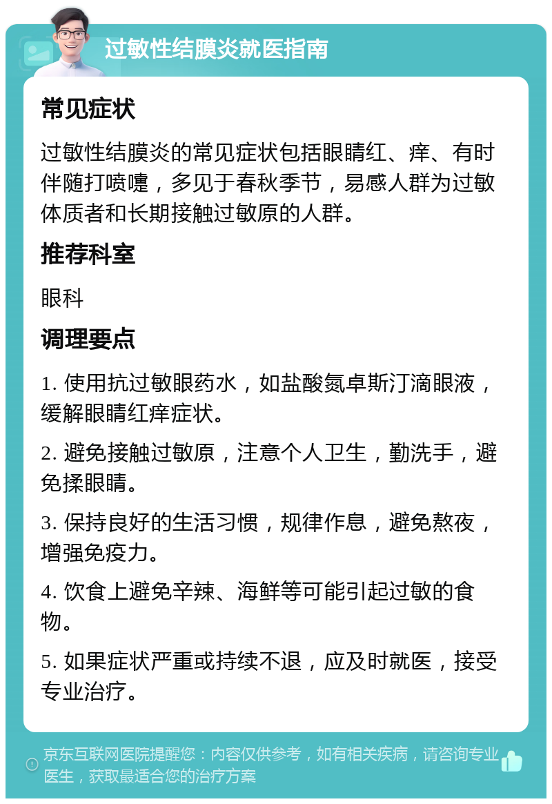 过敏性结膜炎就医指南 常见症状 过敏性结膜炎的常见症状包括眼睛红、痒、有时伴随打喷嚏，多见于春秋季节，易感人群为过敏体质者和长期接触过敏原的人群。 推荐科室 眼科 调理要点 1. 使用抗过敏眼药水，如盐酸氮卓斯汀滴眼液，缓解眼睛红痒症状。 2. 避免接触过敏原，注意个人卫生，勤洗手，避免揉眼睛。 3. 保持良好的生活习惯，规律作息，避免熬夜，增强免疫力。 4. 饮食上避免辛辣、海鲜等可能引起过敏的食物。 5. 如果症状严重或持续不退，应及时就医，接受专业治疗。