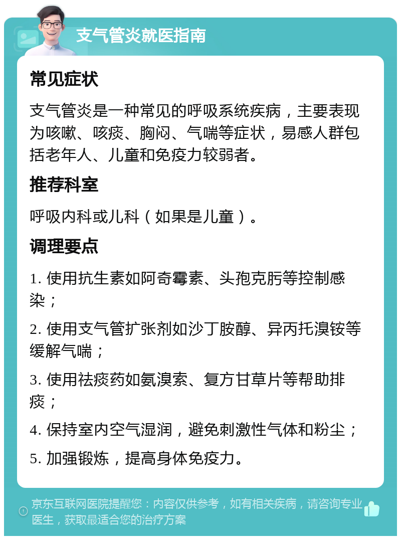 支气管炎就医指南 常见症状 支气管炎是一种常见的呼吸系统疾病，主要表现为咳嗽、咳痰、胸闷、气喘等症状，易感人群包括老年人、儿童和免疫力较弱者。 推荐科室 呼吸内科或儿科（如果是儿童）。 调理要点 1. 使用抗生素如阿奇霉素、头孢克肟等控制感染； 2. 使用支气管扩张剂如沙丁胺醇、异丙托溴铵等缓解气喘； 3. 使用祛痰药如氨溴索、复方甘草片等帮助排痰； 4. 保持室内空气湿润，避免刺激性气体和粉尘； 5. 加强锻炼，提高身体免疫力。