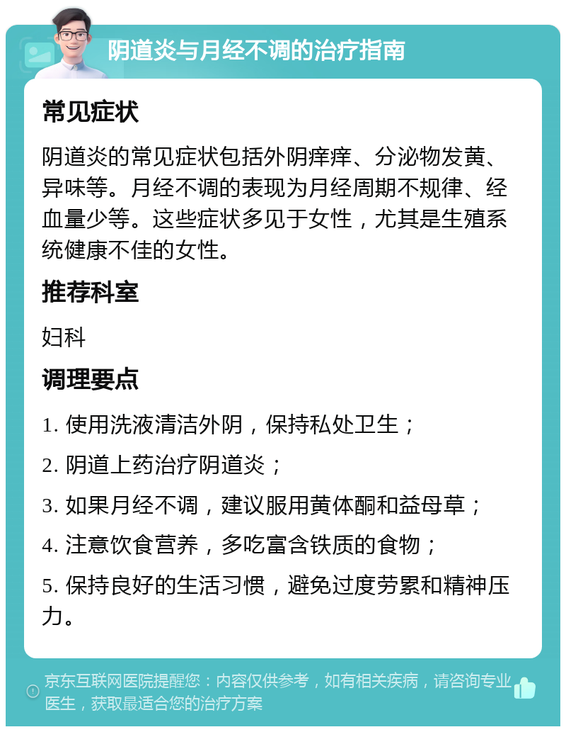 阴道炎与月经不调的治疗指南 常见症状 阴道炎的常见症状包括外阴痒痒、分泌物发黄、异味等。月经不调的表现为月经周期不规律、经血量少等。这些症状多见于女性，尤其是生殖系统健康不佳的女性。 推荐科室 妇科 调理要点 1. 使用洗液清洁外阴，保持私处卫生； 2. 阴道上药治疗阴道炎； 3. 如果月经不调，建议服用黄体酮和益母草； 4. 注意饮食营养，多吃富含铁质的食物； 5. 保持良好的生活习惯，避免过度劳累和精神压力。