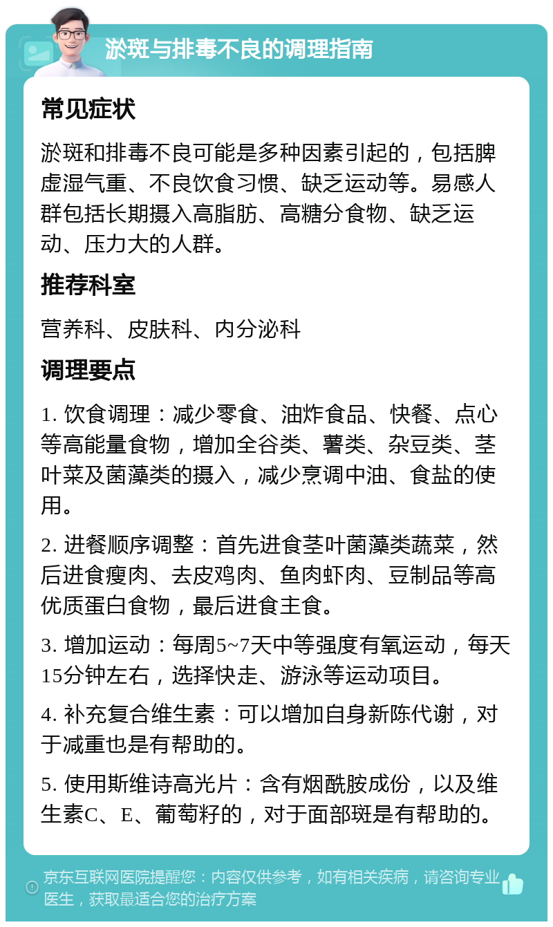 淤斑与排毒不良的调理指南 常见症状 淤斑和排毒不良可能是多种因素引起的，包括脾虚湿气重、不良饮食习惯、缺乏运动等。易感人群包括长期摄入高脂肪、高糖分食物、缺乏运动、压力大的人群。 推荐科室 营养科、皮肤科、内分泌科 调理要点 1. 饮食调理：减少零食、油炸食品、快餐、点心等高能量食物，增加全谷类、薯类、杂豆类、茎叶菜及菌藻类的摄入，减少烹调中油、食盐的使用。 2. 进餐顺序调整：首先进食茎叶菌藻类蔬菜，然后进食瘦肉、去皮鸡肉、鱼肉虾肉、豆制品等高优质蛋白食物，最后进食主食。 3. 增加运动：每周5~7天中等强度有氧运动，每天15分钟左右，选择快走、游泳等运动项目。 4. 补充复合维生素：可以增加自身新陈代谢，对于减重也是有帮助的。 5. 使用斯维诗高光片：含有烟酰胺成份，以及维生素C、E、葡萄籽的，对于面部斑是有帮助的。