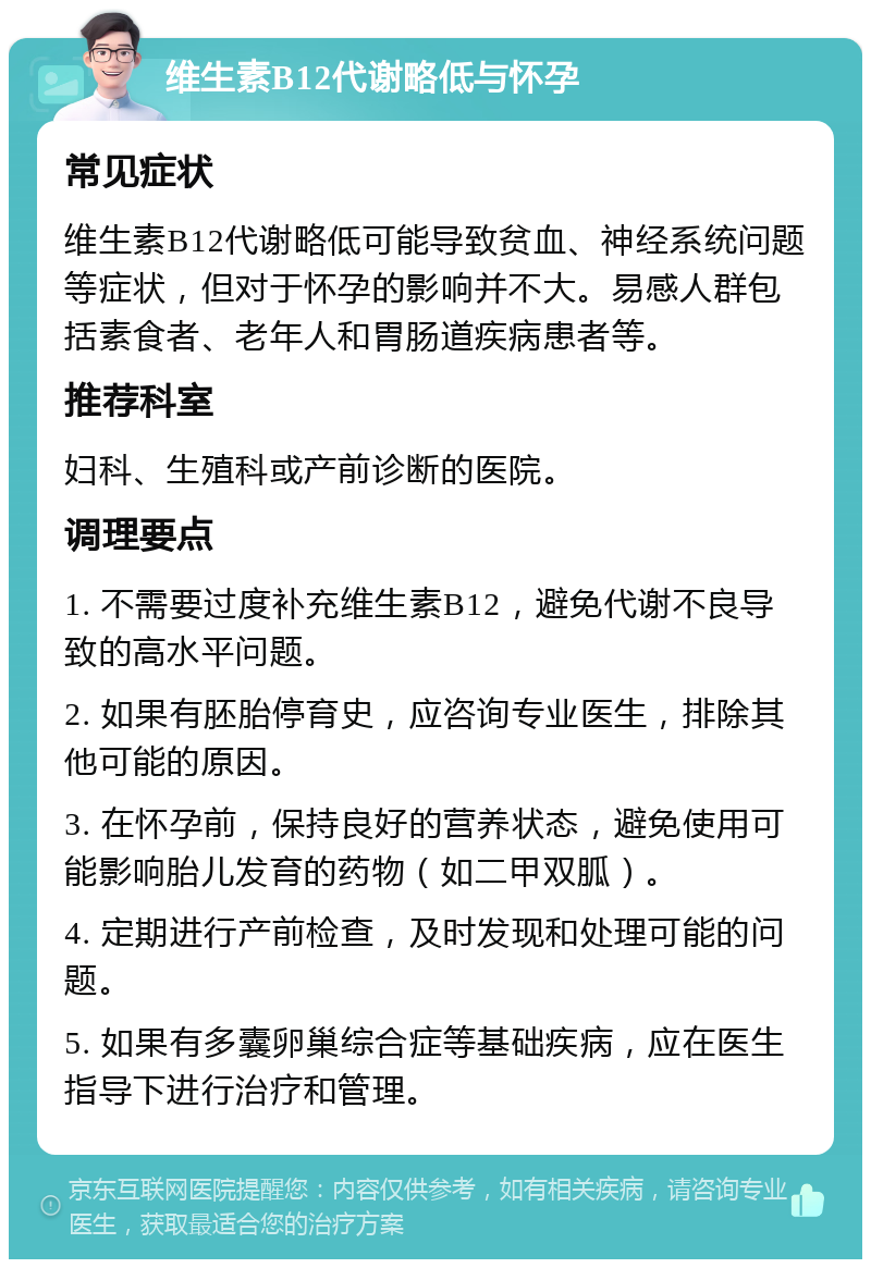 维生素B12代谢略低与怀孕 常见症状 维生素B12代谢略低可能导致贫血、神经系统问题等症状，但对于怀孕的影响并不大。易感人群包括素食者、老年人和胃肠道疾病患者等。 推荐科室 妇科、生殖科或产前诊断的医院。 调理要点 1. 不需要过度补充维生素B12，避免代谢不良导致的高水平问题。 2. 如果有胚胎停育史，应咨询专业医生，排除其他可能的原因。 3. 在怀孕前，保持良好的营养状态，避免使用可能影响胎儿发育的药物（如二甲双胍）。 4. 定期进行产前检查，及时发现和处理可能的问题。 5. 如果有多囊卵巢综合症等基础疾病，应在医生指导下进行治疗和管理。