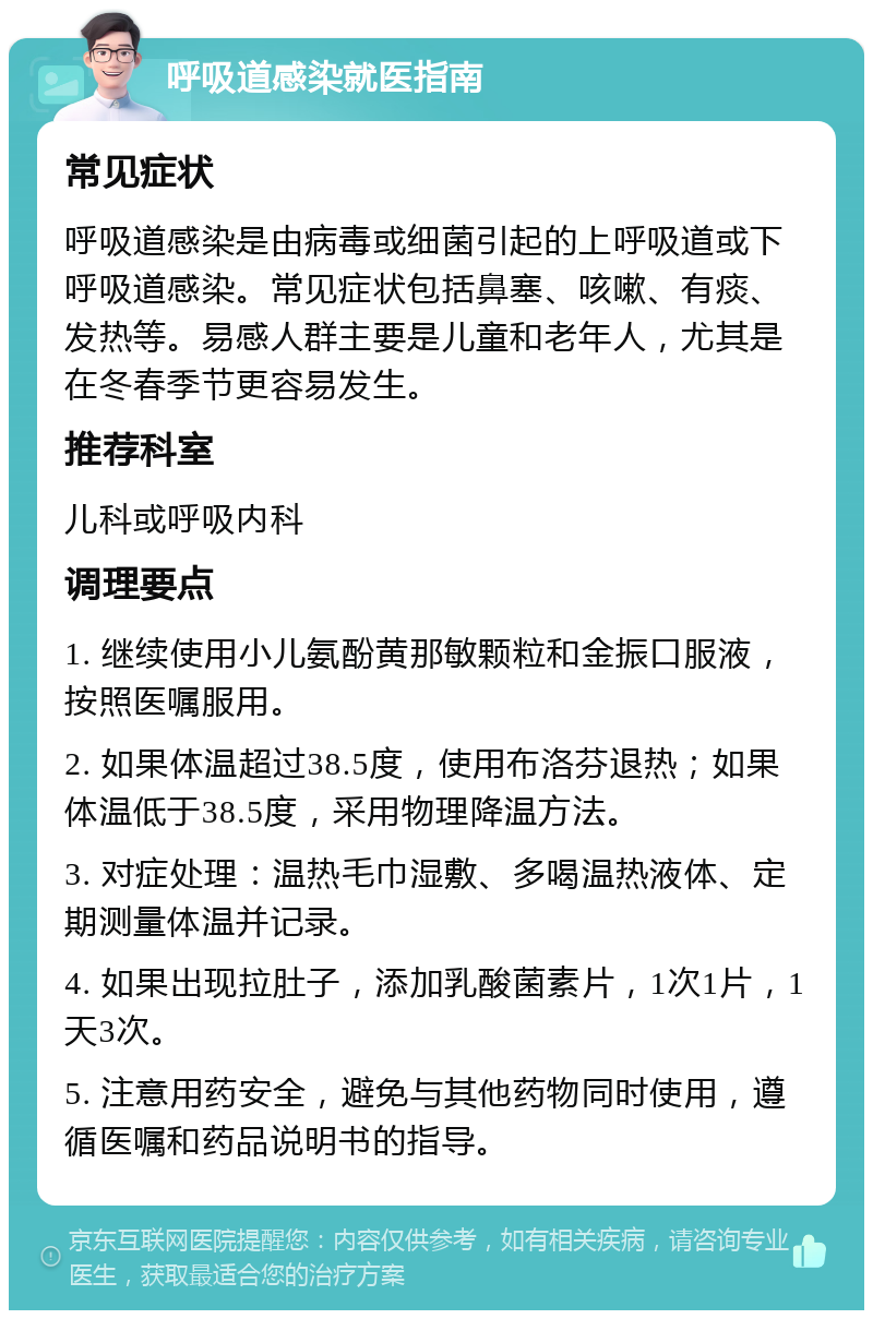 呼吸道感染就医指南 常见症状 呼吸道感染是由病毒或细菌引起的上呼吸道或下呼吸道感染。常见症状包括鼻塞、咳嗽、有痰、发热等。易感人群主要是儿童和老年人，尤其是在冬春季节更容易发生。 推荐科室 儿科或呼吸内科 调理要点 1. 继续使用小儿氨酚黄那敏颗粒和金振口服液，按照医嘱服用。 2. 如果体温超过38.5度，使用布洛芬退热；如果体温低于38.5度，采用物理降温方法。 3. 对症处理：温热毛巾湿敷、多喝温热液体、定期测量体温并记录。 4. 如果出现拉肚子，添加乳酸菌素片，1次1片，1天3次。 5. 注意用药安全，避免与其他药物同时使用，遵循医嘱和药品说明书的指导。