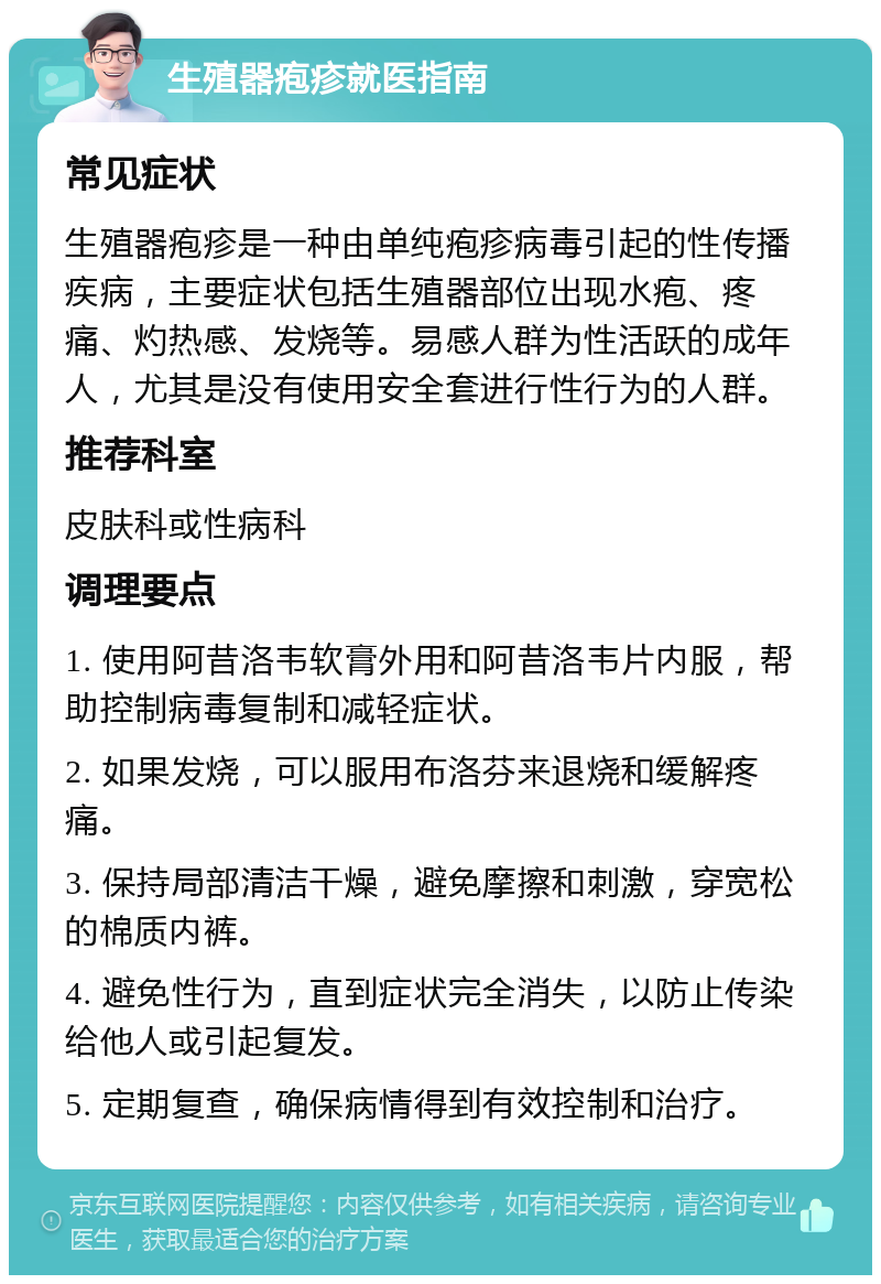 生殖器疱疹就医指南 常见症状 生殖器疱疹是一种由单纯疱疹病毒引起的性传播疾病，主要症状包括生殖器部位出现水疱、疼痛、灼热感、发烧等。易感人群为性活跃的成年人，尤其是没有使用安全套进行性行为的人群。 推荐科室 皮肤科或性病科 调理要点 1. 使用阿昔洛韦软膏外用和阿昔洛韦片内服，帮助控制病毒复制和减轻症状。 2. 如果发烧，可以服用布洛芬来退烧和缓解疼痛。 3. 保持局部清洁干燥，避免摩擦和刺激，穿宽松的棉质内裤。 4. 避免性行为，直到症状完全消失，以防止传染给他人或引起复发。 5. 定期复查，确保病情得到有效控制和治疗。