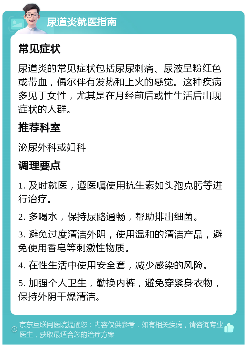 尿道炎就医指南 常见症状 尿道炎的常见症状包括尿尿刺痛、尿液呈粉红色或带血，偶尔伴有发热和上火的感觉。这种疾病多见于女性，尤其是在月经前后或性生活后出现症状的人群。 推荐科室 泌尿外科或妇科 调理要点 1. 及时就医，遵医嘱使用抗生素如头孢克肟等进行治疗。 2. 多喝水，保持尿路通畅，帮助排出细菌。 3. 避免过度清洁外阴，使用温和的清洁产品，避免使用香皂等刺激性物质。 4. 在性生活中使用安全套，减少感染的风险。 5. 加强个人卫生，勤换内裤，避免穿紧身衣物，保持外阴干燥清洁。