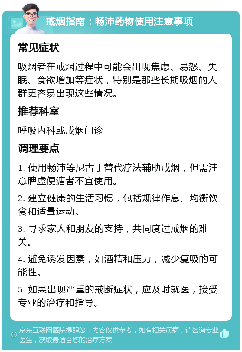 戒烟指南：畅沛药物使用注意事项 常见症状 吸烟者在戒烟过程中可能会出现焦虑、易怒、失眠、食欲增加等症状，特别是那些长期吸烟的人群更容易出现这些情况。 推荐科室 呼吸内科或戒烟门诊 调理要点 1. 使用畅沛等尼古丁替代疗法辅助戒烟，但需注意脾虚便溏者不宜使用。 2. 建立健康的生活习惯，包括规律作息、均衡饮食和适量运动。 3. 寻求家人和朋友的支持，共同度过戒烟的难关。 4. 避免诱发因素，如酒精和压力，减少复吸的可能性。 5. 如果出现严重的戒断症状，应及时就医，接受专业的治疗和指导。