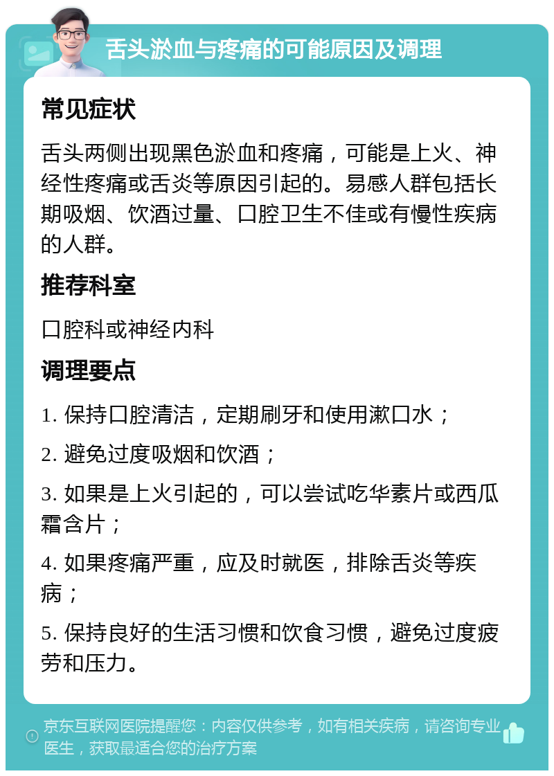 舌头淤血与疼痛的可能原因及调理 常见症状 舌头两侧出现黑色淤血和疼痛，可能是上火、神经性疼痛或舌炎等原因引起的。易感人群包括长期吸烟、饮酒过量、口腔卫生不佳或有慢性疾病的人群。 推荐科室 口腔科或神经内科 调理要点 1. 保持口腔清洁，定期刷牙和使用漱口水； 2. 避免过度吸烟和饮酒； 3. 如果是上火引起的，可以尝试吃华素片或西瓜霜含片； 4. 如果疼痛严重，应及时就医，排除舌炎等疾病； 5. 保持良好的生活习惯和饮食习惯，避免过度疲劳和压力。