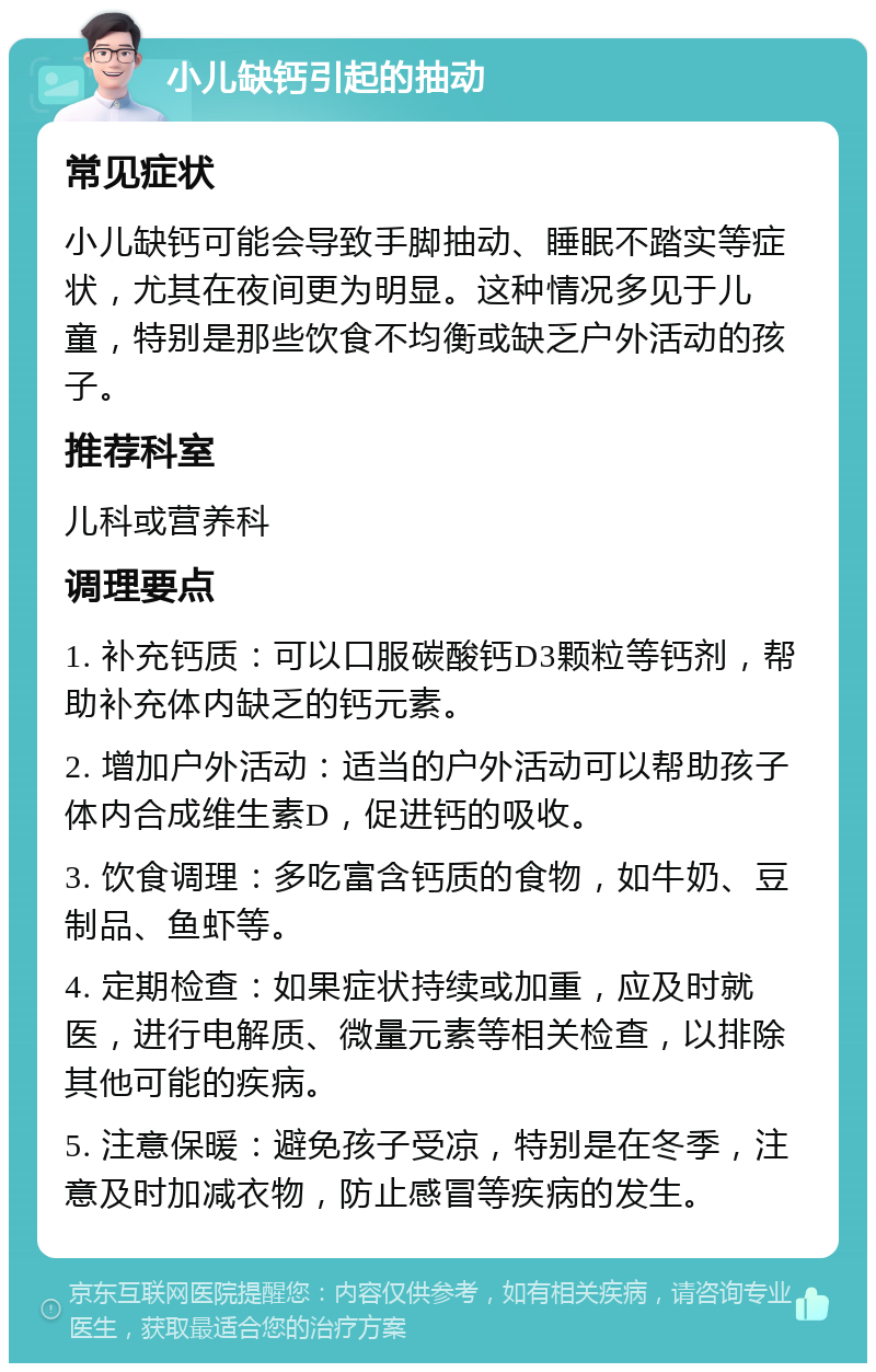 小儿缺钙引起的抽动 常见症状 小儿缺钙可能会导致手脚抽动、睡眠不踏实等症状，尤其在夜间更为明显。这种情况多见于儿童，特别是那些饮食不均衡或缺乏户外活动的孩子。 推荐科室 儿科或营养科 调理要点 1. 补充钙质：可以口服碳酸钙D3颗粒等钙剂，帮助补充体内缺乏的钙元素。 2. 增加户外活动：适当的户外活动可以帮助孩子体内合成维生素D，促进钙的吸收。 3. 饮食调理：多吃富含钙质的食物，如牛奶、豆制品、鱼虾等。 4. 定期检查：如果症状持续或加重，应及时就医，进行电解质、微量元素等相关检查，以排除其他可能的疾病。 5. 注意保暖：避免孩子受凉，特别是在冬季，注意及时加减衣物，防止感冒等疾病的发生。