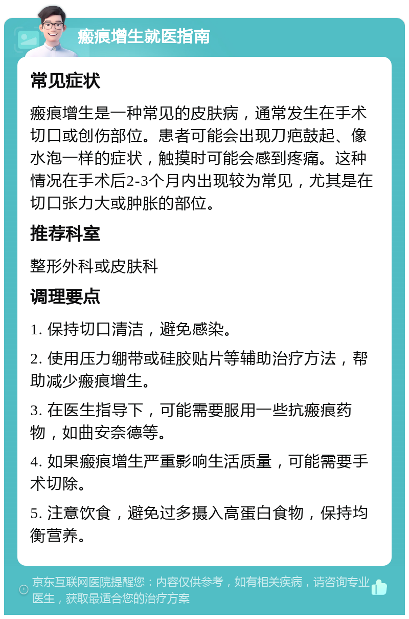 瘢痕增生就医指南 常见症状 瘢痕增生是一种常见的皮肤病，通常发生在手术切口或创伤部位。患者可能会出现刀疤鼓起、像水泡一样的症状，触摸时可能会感到疼痛。这种情况在手术后2-3个月内出现较为常见，尤其是在切口张力大或肿胀的部位。 推荐科室 整形外科或皮肤科 调理要点 1. 保持切口清洁，避免感染。 2. 使用压力绷带或硅胶贴片等辅助治疗方法，帮助减少瘢痕增生。 3. 在医生指导下，可能需要服用一些抗瘢痕药物，如曲安奈德等。 4. 如果瘢痕增生严重影响生活质量，可能需要手术切除。 5. 注意饮食，避免过多摄入高蛋白食物，保持均衡营养。