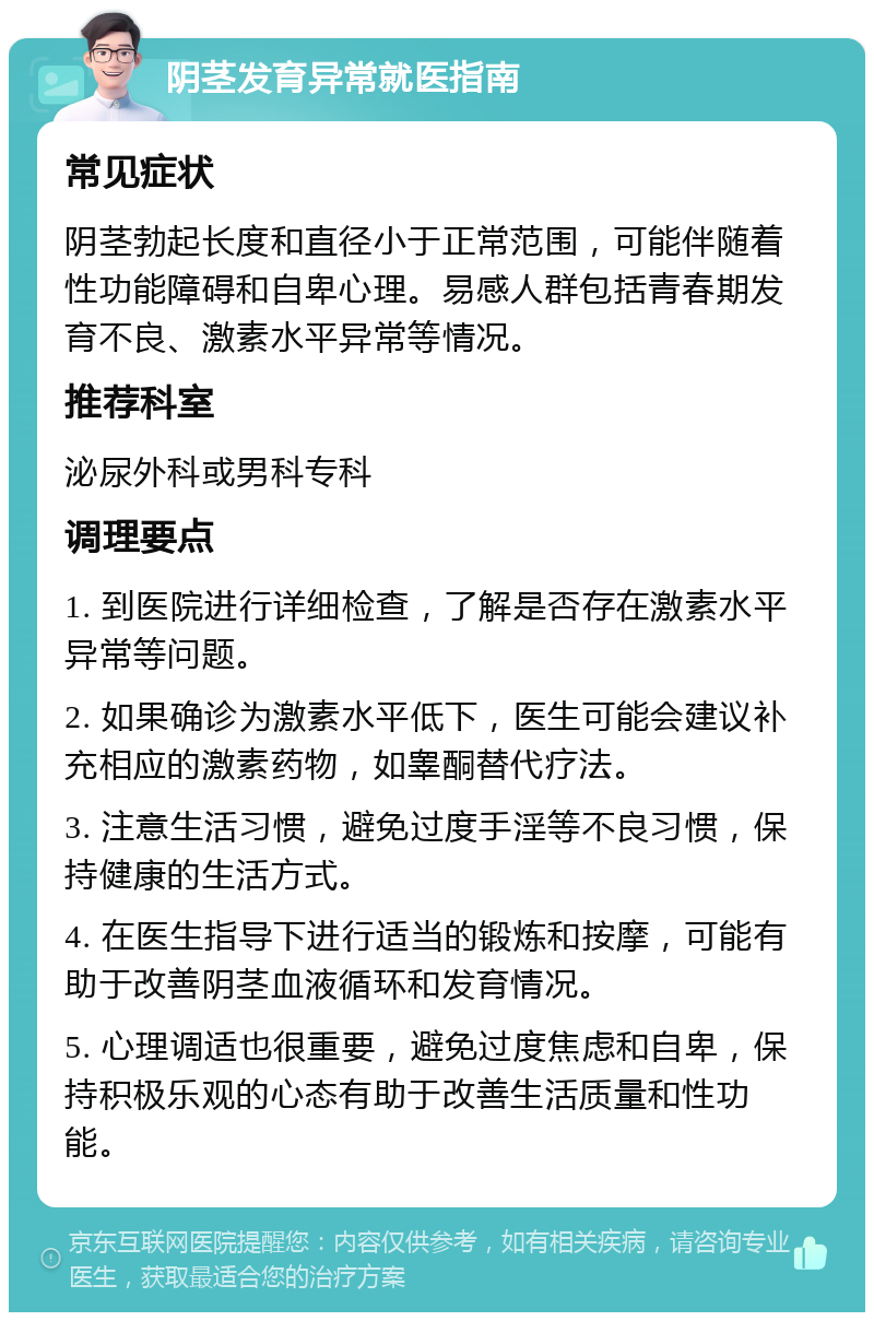 阴茎发育异常就医指南 常见症状 阴茎勃起长度和直径小于正常范围，可能伴随着性功能障碍和自卑心理。易感人群包括青春期发育不良、激素水平异常等情况。 推荐科室 泌尿外科或男科专科 调理要点 1. 到医院进行详细检查，了解是否存在激素水平异常等问题。 2. 如果确诊为激素水平低下，医生可能会建议补充相应的激素药物，如睾酮替代疗法。 3. 注意生活习惯，避免过度手淫等不良习惯，保持健康的生活方式。 4. 在医生指导下进行适当的锻炼和按摩，可能有助于改善阴茎血液循环和发育情况。 5. 心理调适也很重要，避免过度焦虑和自卑，保持积极乐观的心态有助于改善生活质量和性功能。