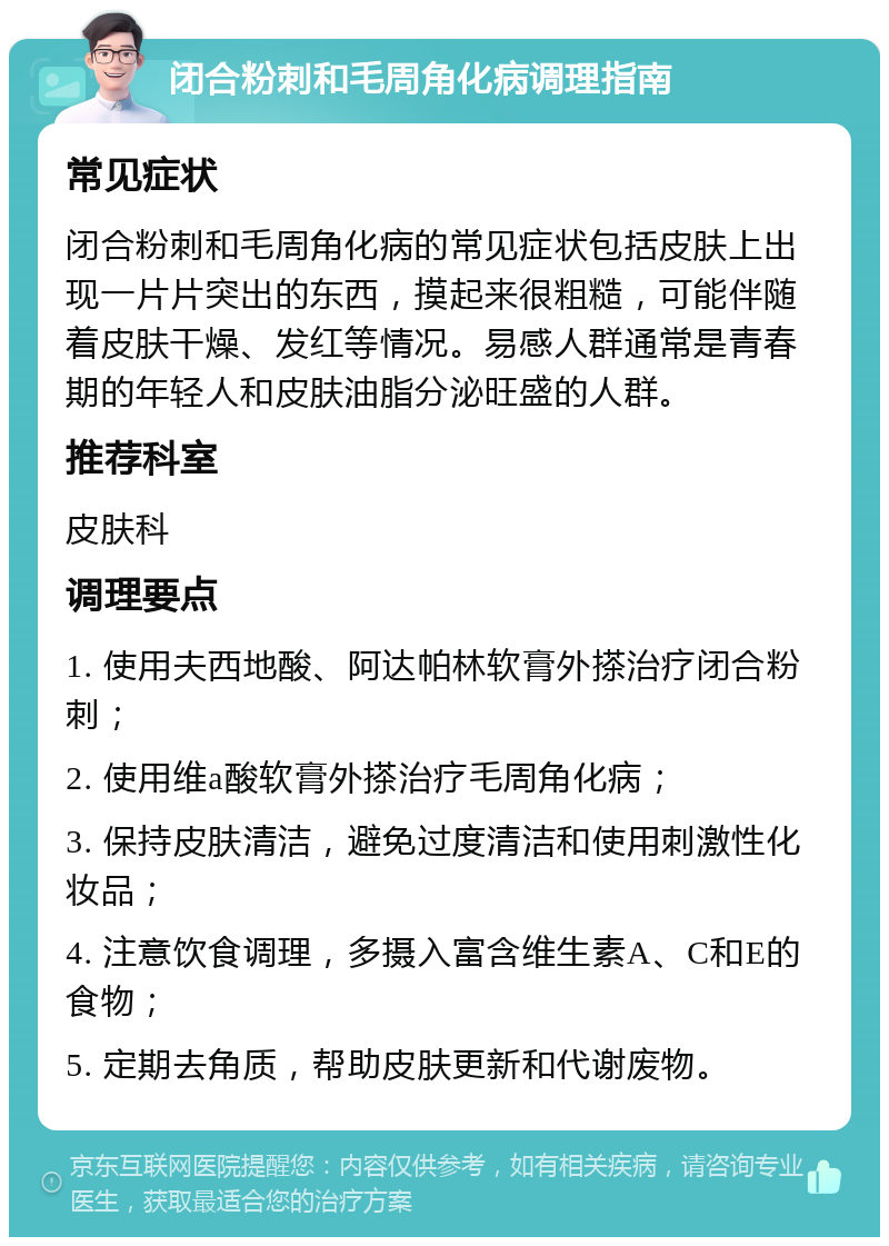 闭合粉刺和毛周角化病调理指南 常见症状 闭合粉刺和毛周角化病的常见症状包括皮肤上出现一片片突出的东西，摸起来很粗糙，可能伴随着皮肤干燥、发红等情况。易感人群通常是青春期的年轻人和皮肤油脂分泌旺盛的人群。 推荐科室 皮肤科 调理要点 1. 使用夫西地酸、阿达帕林软膏外搽治疗闭合粉刺； 2. 使用维a酸软膏外搽治疗毛周角化病； 3. 保持皮肤清洁，避免过度清洁和使用刺激性化妆品； 4. 注意饮食调理，多摄入富含维生素A、C和E的食物； 5. 定期去角质，帮助皮肤更新和代谢废物。