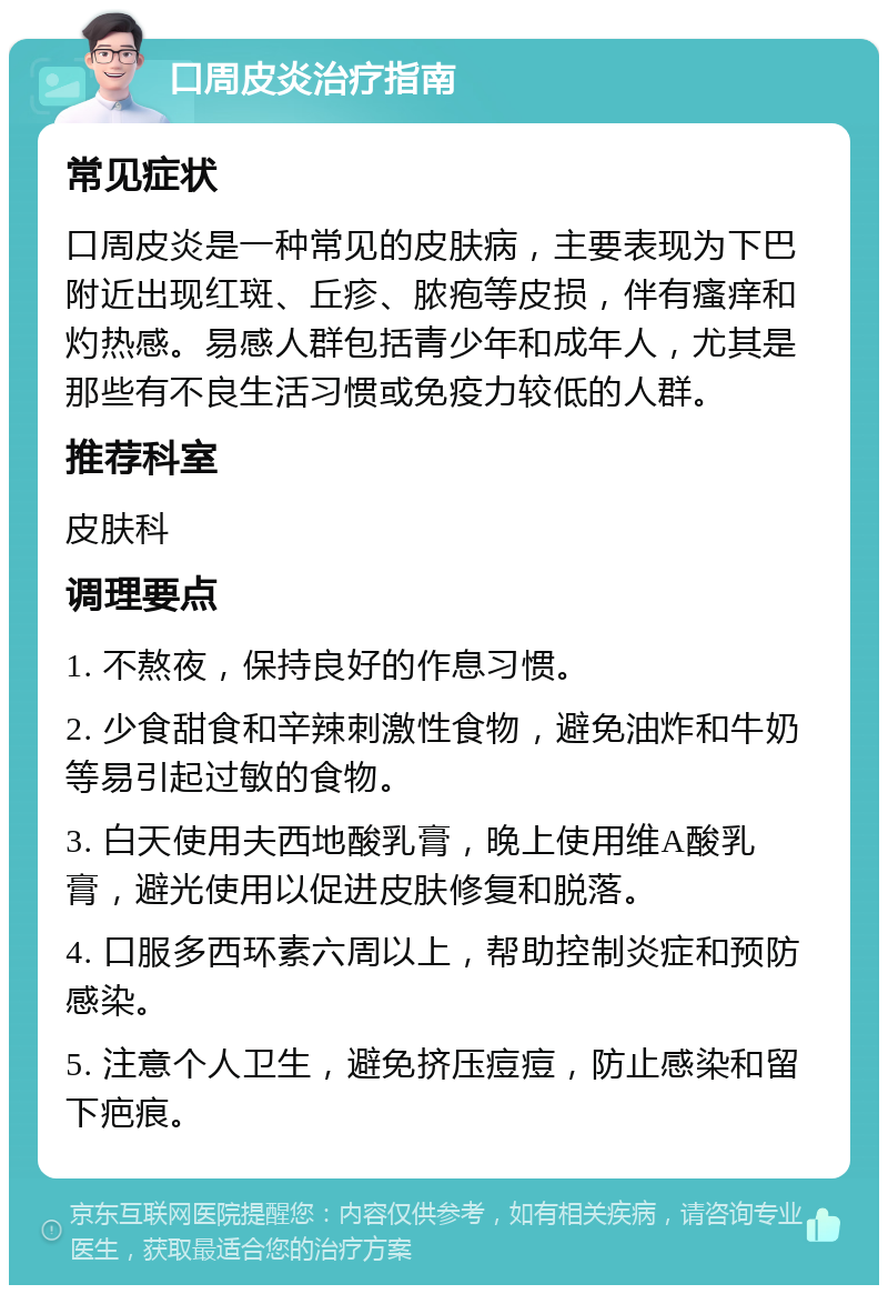 口周皮炎治疗指南 常见症状 口周皮炎是一种常见的皮肤病，主要表现为下巴附近出现红斑、丘疹、脓疱等皮损，伴有瘙痒和灼热感。易感人群包括青少年和成年人，尤其是那些有不良生活习惯或免疫力较低的人群。 推荐科室 皮肤科 调理要点 1. 不熬夜，保持良好的作息习惯。 2. 少食甜食和辛辣刺激性食物，避免油炸和牛奶等易引起过敏的食物。 3. 白天使用夫西地酸乳膏，晚上使用维A酸乳膏，避光使用以促进皮肤修复和脱落。 4. 口服多西环素六周以上，帮助控制炎症和预防感染。 5. 注意个人卫生，避免挤压痘痘，防止感染和留下疤痕。