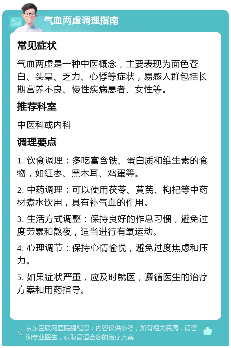 气血两虚调理指南 常见症状 气血两虚是一种中医概念，主要表现为面色苍白、头晕、乏力、心悸等症状，易感人群包括长期营养不良、慢性疾病患者、女性等。 推荐科室 中医科或内科 调理要点 1. 饮食调理：多吃富含铁、蛋白质和维生素的食物，如红枣、黑木耳、鸡蛋等。 2. 中药调理：可以使用茯苓、黄芪、枸杞等中药材煮水饮用，具有补气血的作用。 3. 生活方式调整：保持良好的作息习惯，避免过度劳累和熬夜，适当进行有氧运动。 4. 心理调节：保持心情愉悦，避免过度焦虑和压力。 5. 如果症状严重，应及时就医，遵循医生的治疗方案和用药指导。