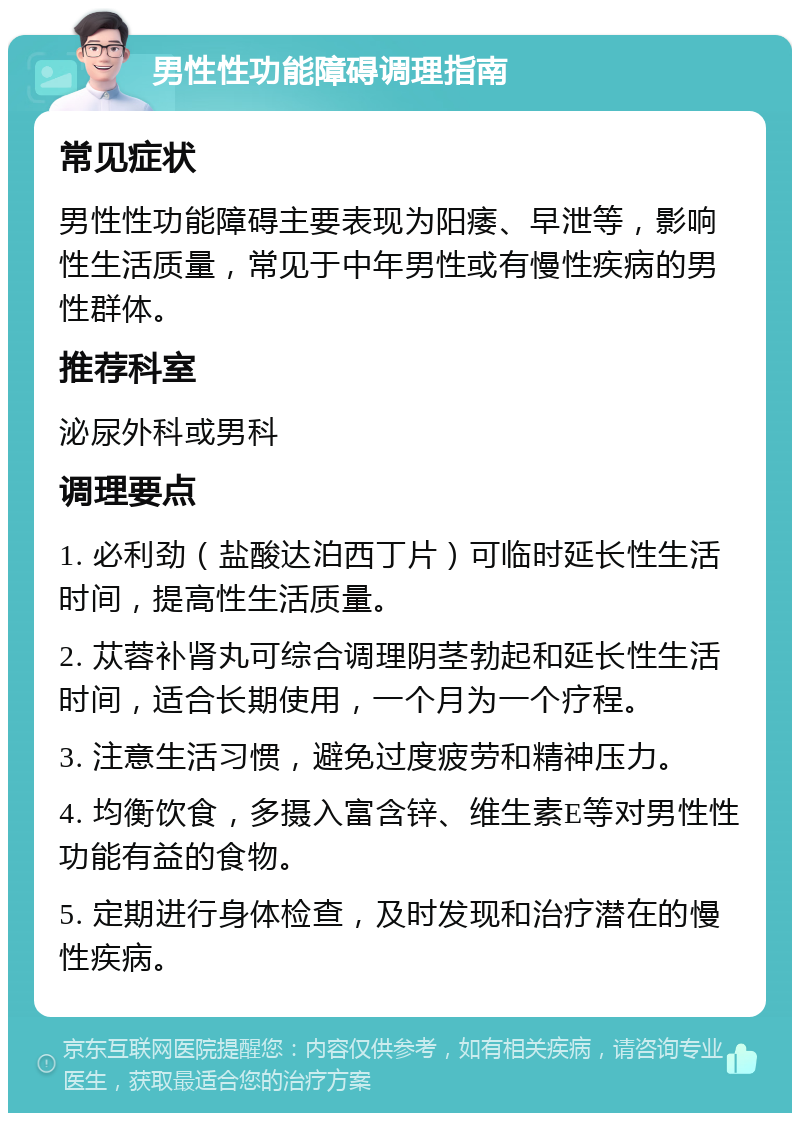 男性性功能障碍调理指南 常见症状 男性性功能障碍主要表现为阳痿、早泄等，影响性生活质量，常见于中年男性或有慢性疾病的男性群体。 推荐科室 泌尿外科或男科 调理要点 1. 必利劲（盐酸达泊西丁片）可临时延长性生活时间，提高性生活质量。 2. 苁蓉补肾丸可综合调理阴茎勃起和延长性生活时间，适合长期使用，一个月为一个疗程。 3. 注意生活习惯，避免过度疲劳和精神压力。 4. 均衡饮食，多摄入富含锌、维生素E等对男性性功能有益的食物。 5. 定期进行身体检查，及时发现和治疗潜在的慢性疾病。