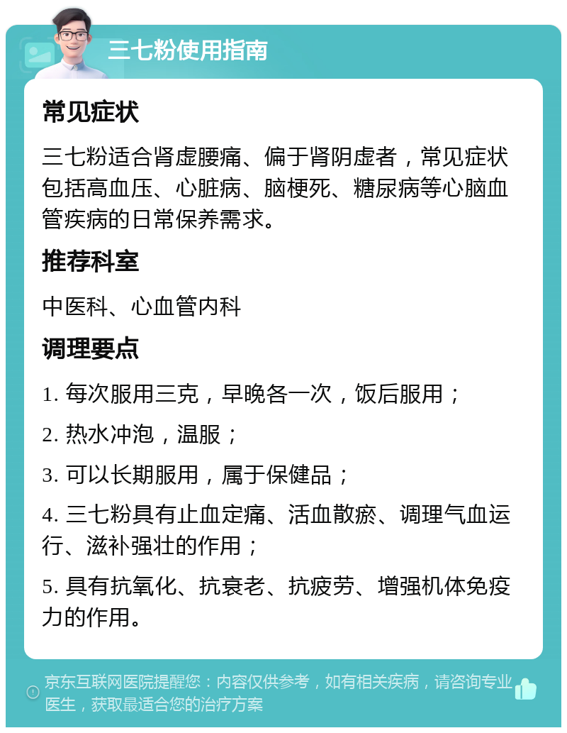 三七粉使用指南 常见症状 三七粉适合肾虚腰痛、偏于肾阴虚者，常见症状包括高血压、心脏病、脑梗死、糖尿病等心脑血管疾病的日常保养需求。 推荐科室 中医科、心血管内科 调理要点 1. 每次服用三克，早晚各一次，饭后服用； 2. 热水冲泡，温服； 3. 可以长期服用，属于保健品； 4. 三七粉具有止血定痛、活血散瘀、调理气血运行、滋补强壮的作用； 5. 具有抗氧化、抗衰老、抗疲劳、增强机体免疫力的作用。