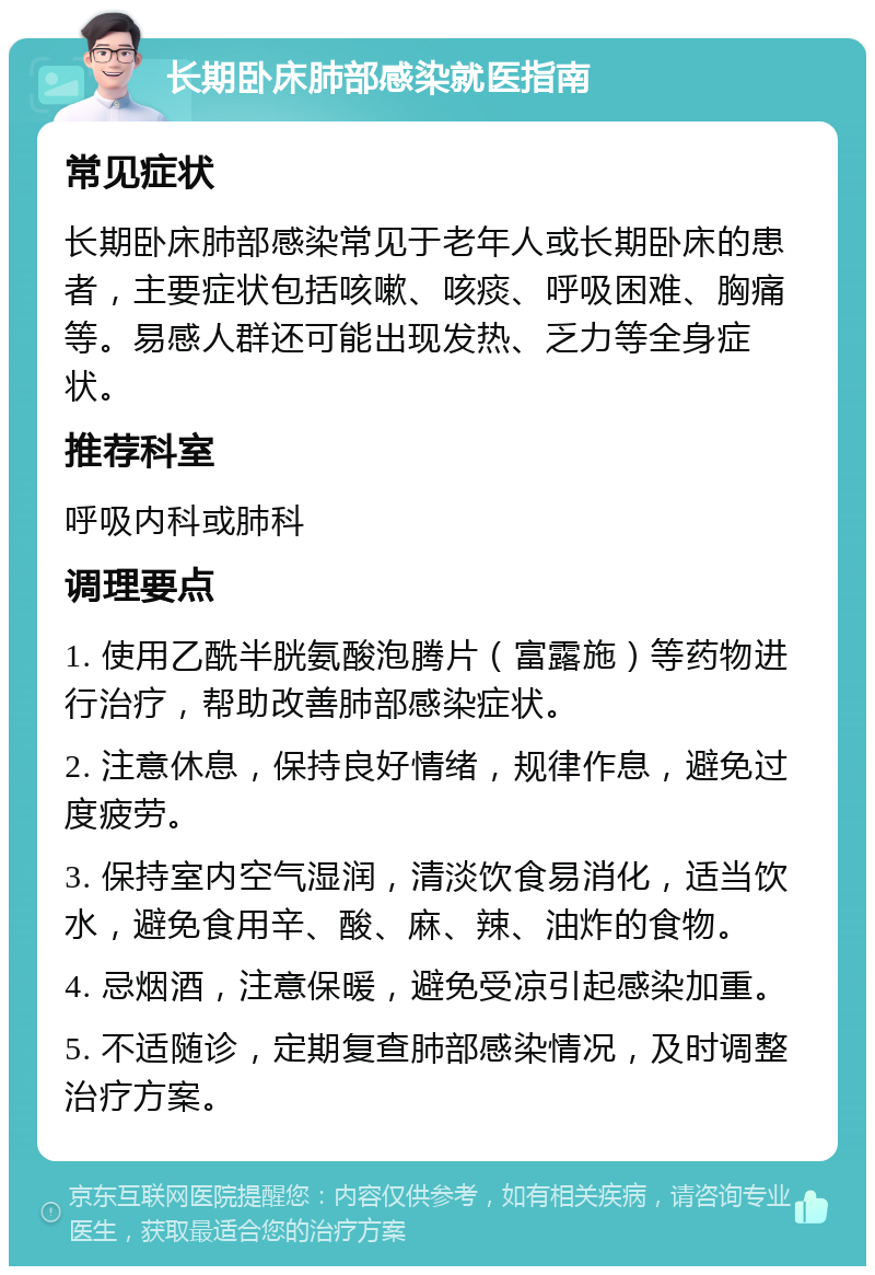 长期卧床肺部感染就医指南 常见症状 长期卧床肺部感染常见于老年人或长期卧床的患者，主要症状包括咳嗽、咳痰、呼吸困难、胸痛等。易感人群还可能出现发热、乏力等全身症状。 推荐科室 呼吸内科或肺科 调理要点 1. 使用乙酰半胱氨酸泡腾片（富露施）等药物进行治疗，帮助改善肺部感染症状。 2. 注意休息，保持良好情绪，规律作息，避免过度疲劳。 3. 保持室内空气湿润，清淡饮食易消化，适当饮水，避免食用辛、酸、麻、辣、油炸的食物。 4. 忌烟酒，注意保暖，避免受凉引起感染加重。 5. 不适随诊，定期复查肺部感染情况，及时调整治疗方案。