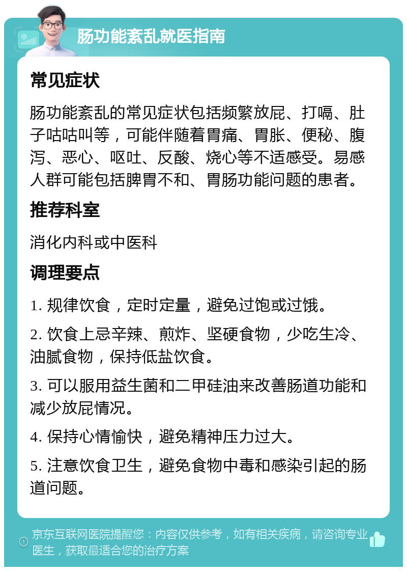 肠功能紊乱就医指南 常见症状 肠功能紊乱的常见症状包括频繁放屁、打嗝、肚子咕咕叫等，可能伴随着胃痛、胃胀、便秘、腹泻、恶心、呕吐、反酸、烧心等不适感受。易感人群可能包括脾胃不和、胃肠功能问题的患者。 推荐科室 消化内科或中医科 调理要点 1. 规律饮食，定时定量，避免过饱或过饿。 2. 饮食上忌辛辣、煎炸、坚硬食物，少吃生冷、油腻食物，保持低盐饮食。 3. 可以服用益生菌和二甲硅油来改善肠道功能和减少放屁情况。 4. 保持心情愉快，避免精神压力过大。 5. 注意饮食卫生，避免食物中毒和感染引起的肠道问题。