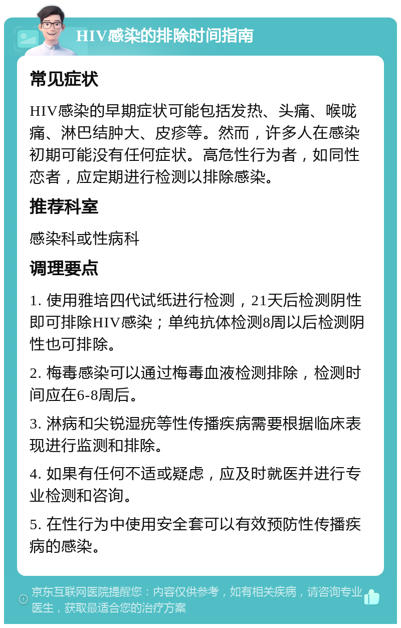 HIV感染的排除时间指南 常见症状 HIV感染的早期症状可能包括发热、头痛、喉咙痛、淋巴结肿大、皮疹等。然而，许多人在感染初期可能没有任何症状。高危性行为者，如同性恋者，应定期进行检测以排除感染。 推荐科室 感染科或性病科 调理要点 1. 使用雅培四代试纸进行检测，21天后检测阴性即可排除HIV感染；单纯抗体检测8周以后检测阴性也可排除。 2. 梅毒感染可以通过梅毒血液检测排除，检测时间应在6-8周后。 3. 淋病和尖锐湿疣等性传播疾病需要根据临床表现进行监测和排除。 4. 如果有任何不适或疑虑，应及时就医并进行专业检测和咨询。 5. 在性行为中使用安全套可以有效预防性传播疾病的感染。