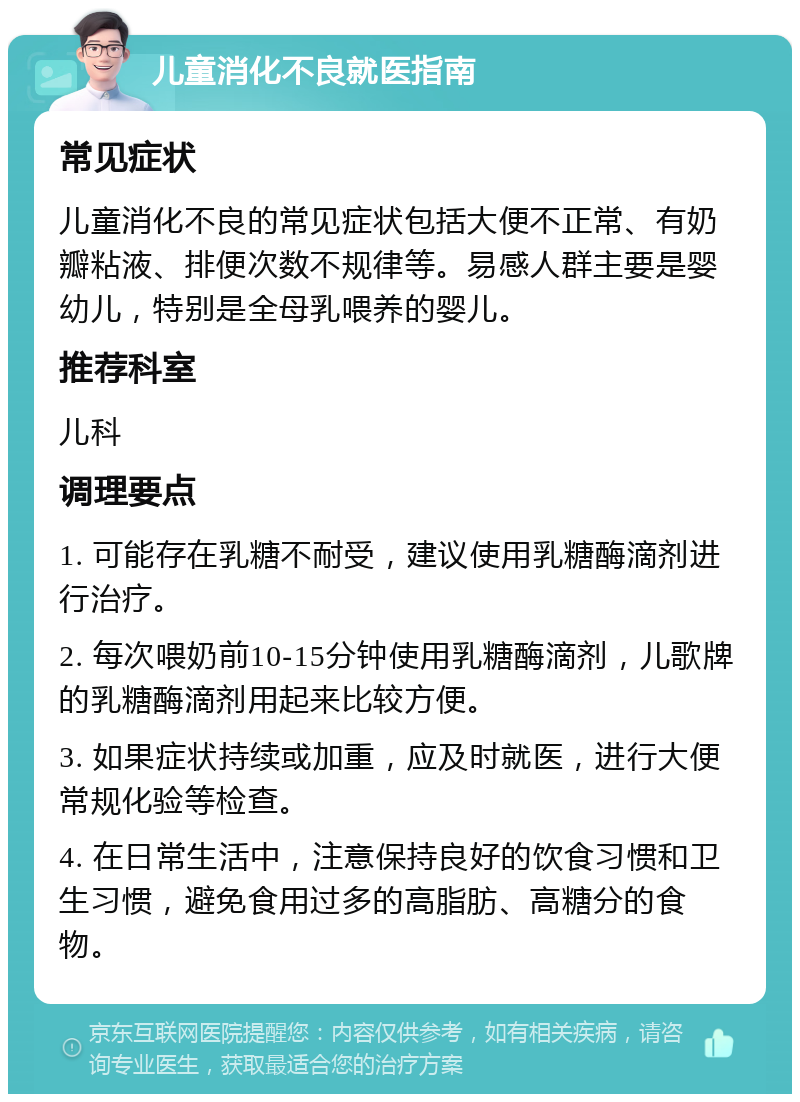 儿童消化不良就医指南 常见症状 儿童消化不良的常见症状包括大便不正常、有奶瓣粘液、排便次数不规律等。易感人群主要是婴幼儿，特别是全母乳喂养的婴儿。 推荐科室 儿科 调理要点 1. 可能存在乳糖不耐受，建议使用乳糖酶滴剂进行治疗。 2. 每次喂奶前10-15分钟使用乳糖酶滴剂，儿歌牌的乳糖酶滴剂用起来比较方便。 3. 如果症状持续或加重，应及时就医，进行大便常规化验等检查。 4. 在日常生活中，注意保持良好的饮食习惯和卫生习惯，避免食用过多的高脂肪、高糖分的食物。