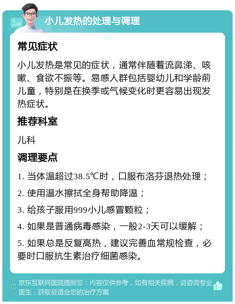 小儿发热的处理与调理 常见症状 小儿发热是常见的症状，通常伴随着流鼻涕、咳嗽、食欲不振等。易感人群包括婴幼儿和学龄前儿童，特别是在换季或气候变化时更容易出现发热症状。 推荐科室 儿科 调理要点 1. 当体温超过38.5℃时，口服布洛芬退热处理； 2. 使用温水擦拭全身帮助降温； 3. 给孩子服用999小儿感冒颗粒； 4. 如果是普通病毒感染，一般2-3天可以缓解； 5. 如果总是反复高热，建议完善血常规检查，必要时口服抗生素治疗细菌感染。