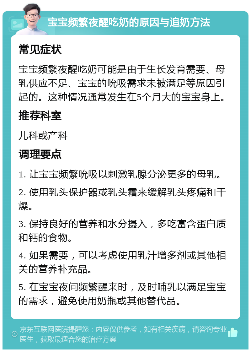 宝宝频繁夜醒吃奶的原因与追奶方法 常见症状 宝宝频繁夜醒吃奶可能是由于生长发育需要、母乳供应不足、宝宝的吮吸需求未被满足等原因引起的。这种情况通常发生在5个月大的宝宝身上。 推荐科室 儿科或产科 调理要点 1. 让宝宝频繁吮吸以刺激乳腺分泌更多的母乳。 2. 使用乳头保护器或乳头霜来缓解乳头疼痛和干燥。 3. 保持良好的营养和水分摄入，多吃富含蛋白质和钙的食物。 4. 如果需要，可以考虑使用乳汁增多剂或其他相关的营养补充品。 5. 在宝宝夜间频繁醒来时，及时哺乳以满足宝宝的需求，避免使用奶瓶或其他替代品。