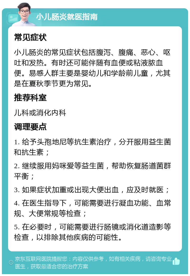 小儿肠炎就医指南 常见症状 小儿肠炎的常见症状包括腹泻、腹痛、恶心、呕吐和发热。有时还可能伴随有血便或粘液脓血便。易感人群主要是婴幼儿和学龄前儿童，尤其是在夏秋季节更为常见。 推荐科室 儿科或消化内科 调理要点 1. 给予头孢地尼等抗生素治疗，分开服用益生菌和抗生素； 2. 继续服用妈咪爱等益生菌，帮助恢复肠道菌群平衡； 3. 如果症状加重或出现大便出血，应及时就医； 4. 在医生指导下，可能需要进行凝血功能、血常规、大便常规等检查； 5. 在必要时，可能需要进行肠镜或消化道造影等检查，以排除其他疾病的可能性。