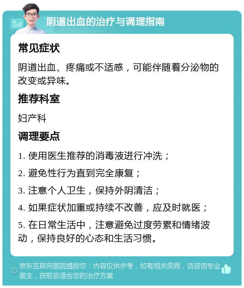 阴道出血的治疗与调理指南 常见症状 阴道出血、疼痛或不适感，可能伴随着分泌物的改变或异味。 推荐科室 妇产科 调理要点 1. 使用医生推荐的消毒液进行冲洗； 2. 避免性行为直到完全康复； 3. 注意个人卫生，保持外阴清洁； 4. 如果症状加重或持续不改善，应及时就医； 5. 在日常生活中，注意避免过度劳累和情绪波动，保持良好的心态和生活习惯。