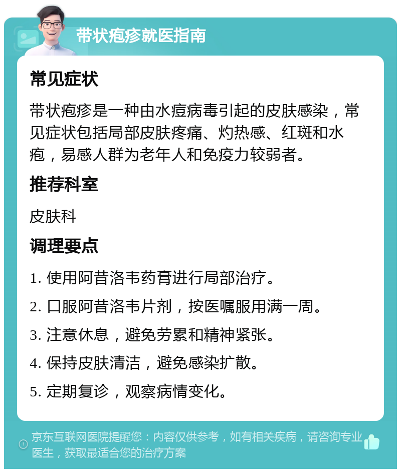 带状疱疹就医指南 常见症状 带状疱疹是一种由水痘病毒引起的皮肤感染，常见症状包括局部皮肤疼痛、灼热感、红斑和水疱，易感人群为老年人和免疫力较弱者。 推荐科室 皮肤科 调理要点 1. 使用阿昔洛韦药膏进行局部治疗。 2. 口服阿昔洛韦片剂，按医嘱服用满一周。 3. 注意休息，避免劳累和精神紧张。 4. 保持皮肤清洁，避免感染扩散。 5. 定期复诊，观察病情变化。