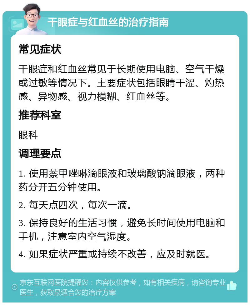 干眼症与红血丝的治疗指南 常见症状 干眼症和红血丝常见于长期使用电脑、空气干燥或过敏等情况下。主要症状包括眼睛干涩、灼热感、异物感、视力模糊、红血丝等。 推荐科室 眼科 调理要点 1. 使用萘甲唑啉滴眼液和玻璃酸钠滴眼液，两种药分开五分钟使用。 2. 每天点四次，每次一滴。 3. 保持良好的生活习惯，避免长时间使用电脑和手机，注意室内空气湿度。 4. 如果症状严重或持续不改善，应及时就医。