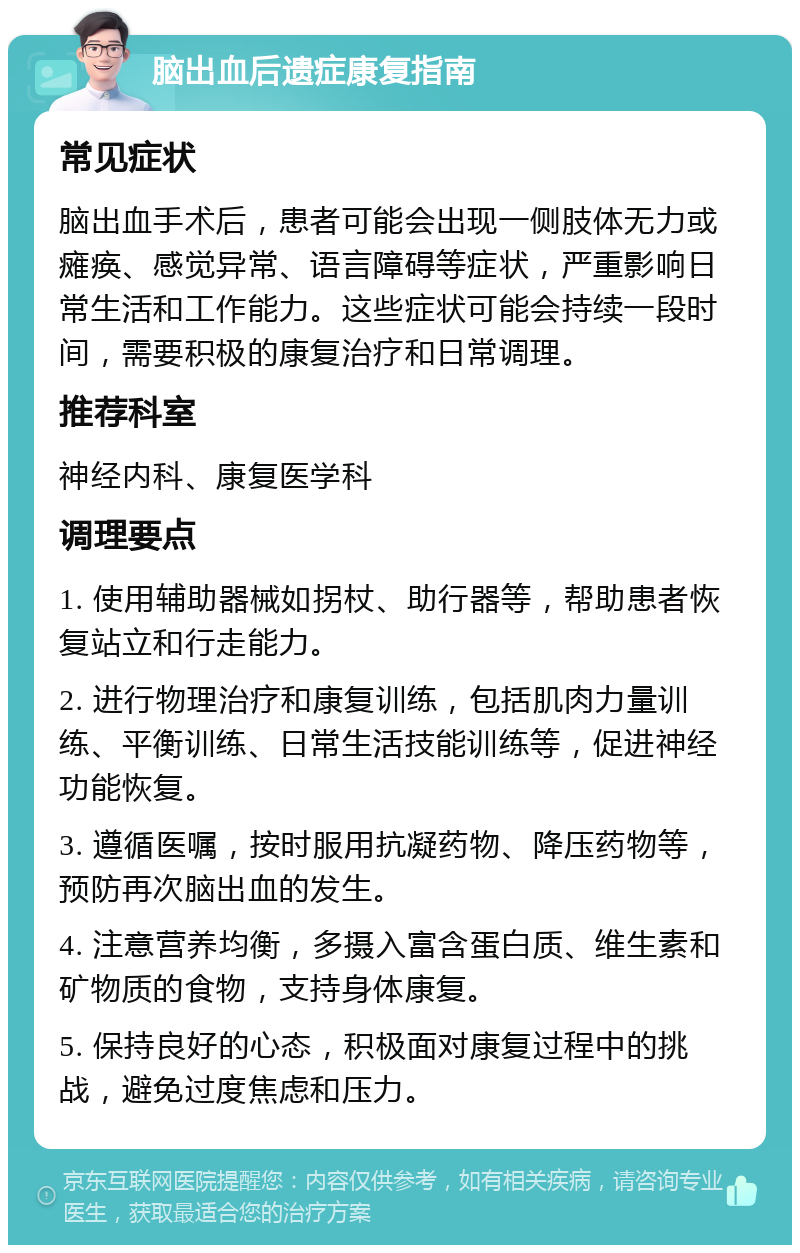 脑出血后遗症康复指南 常见症状 脑出血手术后，患者可能会出现一侧肢体无力或瘫痪、感觉异常、语言障碍等症状，严重影响日常生活和工作能力。这些症状可能会持续一段时间，需要积极的康复治疗和日常调理。 推荐科室 神经内科、康复医学科 调理要点 1. 使用辅助器械如拐杖、助行器等，帮助患者恢复站立和行走能力。 2. 进行物理治疗和康复训练，包括肌肉力量训练、平衡训练、日常生活技能训练等，促进神经功能恢复。 3. 遵循医嘱，按时服用抗凝药物、降压药物等，预防再次脑出血的发生。 4. 注意营养均衡，多摄入富含蛋白质、维生素和矿物质的食物，支持身体康复。 5. 保持良好的心态，积极面对康复过程中的挑战，避免过度焦虑和压力。