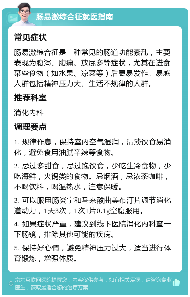 肠易激综合征就医指南 常见症状 肠易激综合征是一种常见的肠道功能紊乱，主要表现为腹泻、腹痛、放屁多等症状，尤其在进食某些食物（如水果、凉菜等）后更易发作。易感人群包括精神压力大、生活不规律的人群。 推荐科室 消化内科 调理要点 1. 规律作息，保持室内空气湿润，清淡饮食易消化，避免食用油腻辛辣等食物。 2. 忌过多甜食，忌过饱饮食，少吃生冷食物，少吃海鲜，火锅类的食物。忌烟酒，忌浓茶咖啡，不喝饮料，喝温热水，注意保暖。 3. 可以服用肠炎宁和马来酸曲美布汀片调节消化道动力，1天3次，1次1片0.1g空腹服用。 4. 如果症状严重，建议到线下医院消化内科查一下肠镜，排除其他可能的疾病。 5. 保持好心情，避免精神压力过大，适当进行体育锻炼，增强体质。