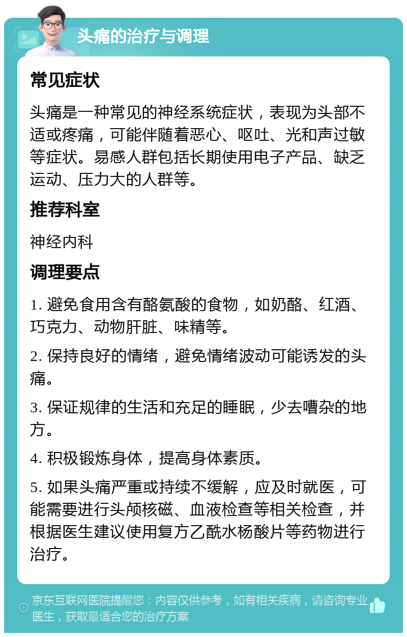 头痛的治疗与调理 常见症状 头痛是一种常见的神经系统症状，表现为头部不适或疼痛，可能伴随着恶心、呕吐、光和声过敏等症状。易感人群包括长期使用电子产品、缺乏运动、压力大的人群等。 推荐科室 神经内科 调理要点 1. 避免食用含有酪氨酸的食物，如奶酪、红酒、巧克力、动物肝脏、味精等。 2. 保持良好的情绪，避免情绪波动可能诱发的头痛。 3. 保证规律的生活和充足的睡眠，少去嘈杂的地方。 4. 积极锻炼身体，提高身体素质。 5. 如果头痛严重或持续不缓解，应及时就医，可能需要进行头颅核磁、血液检查等相关检查，并根据医生建议使用复方乙酰水杨酸片等药物进行治疗。