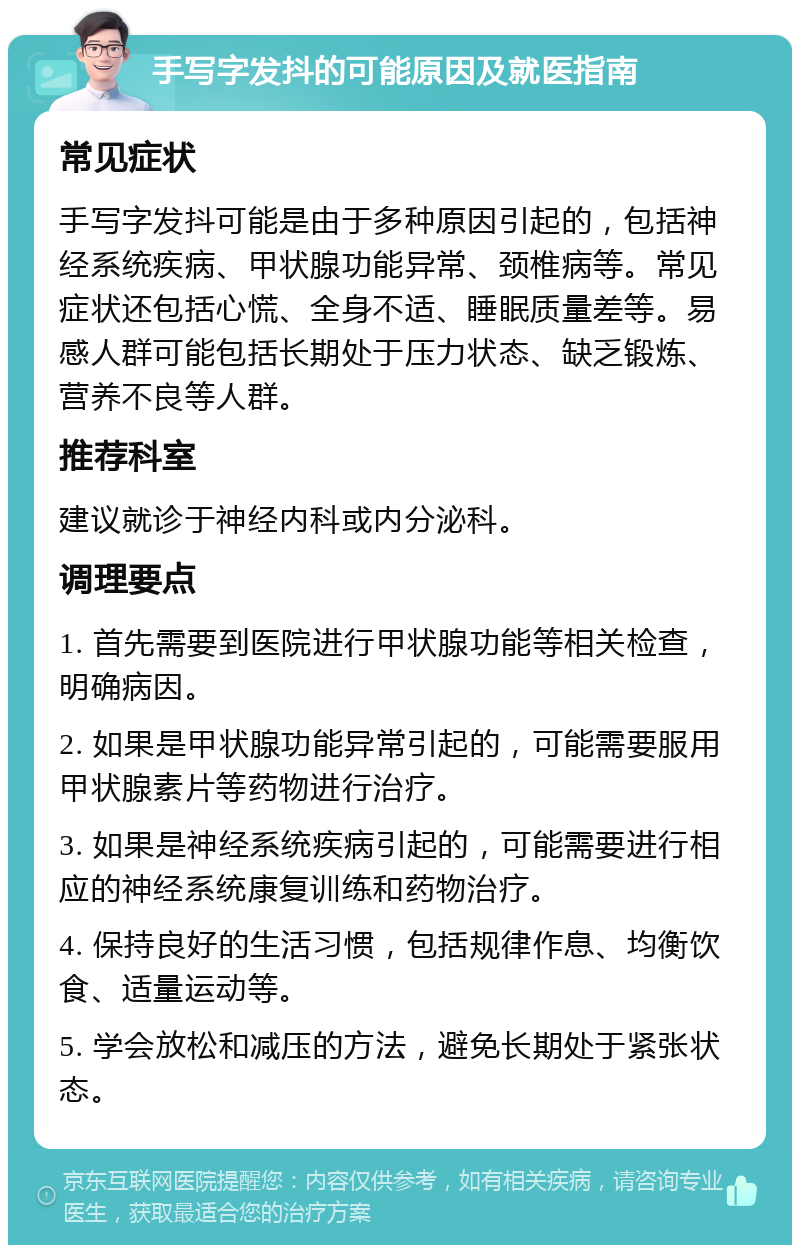 手写字发抖的可能原因及就医指南 常见症状 手写字发抖可能是由于多种原因引起的，包括神经系统疾病、甲状腺功能异常、颈椎病等。常见症状还包括心慌、全身不适、睡眠质量差等。易感人群可能包括长期处于压力状态、缺乏锻炼、营养不良等人群。 推荐科室 建议就诊于神经内科或内分泌科。 调理要点 1. 首先需要到医院进行甲状腺功能等相关检查，明确病因。 2. 如果是甲状腺功能异常引起的，可能需要服用甲状腺素片等药物进行治疗。 3. 如果是神经系统疾病引起的，可能需要进行相应的神经系统康复训练和药物治疗。 4. 保持良好的生活习惯，包括规律作息、均衡饮食、适量运动等。 5. 学会放松和减压的方法，避免长期处于紧张状态。