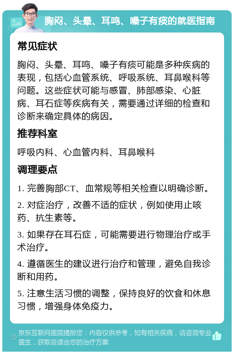 胸闷、头晕、耳鸣、嗓子有痰的就医指南 常见症状 胸闷、头晕、耳鸣、嗓子有痰可能是多种疾病的表现，包括心血管系统、呼吸系统、耳鼻喉科等问题。这些症状可能与感冒、肺部感染、心脏病、耳石症等疾病有关，需要通过详细的检查和诊断来确定具体的病因。 推荐科室 呼吸内科、心血管内科、耳鼻喉科 调理要点 1. 完善胸部CT、血常规等相关检查以明确诊断。 2. 对症治疗，改善不适的症状，例如使用止咳药、抗生素等。 3. 如果存在耳石症，可能需要进行物理治疗或手术治疗。 4. 遵循医生的建议进行治疗和管理，避免自我诊断和用药。 5. 注意生活习惯的调整，保持良好的饮食和休息习惯，增强身体免疫力。