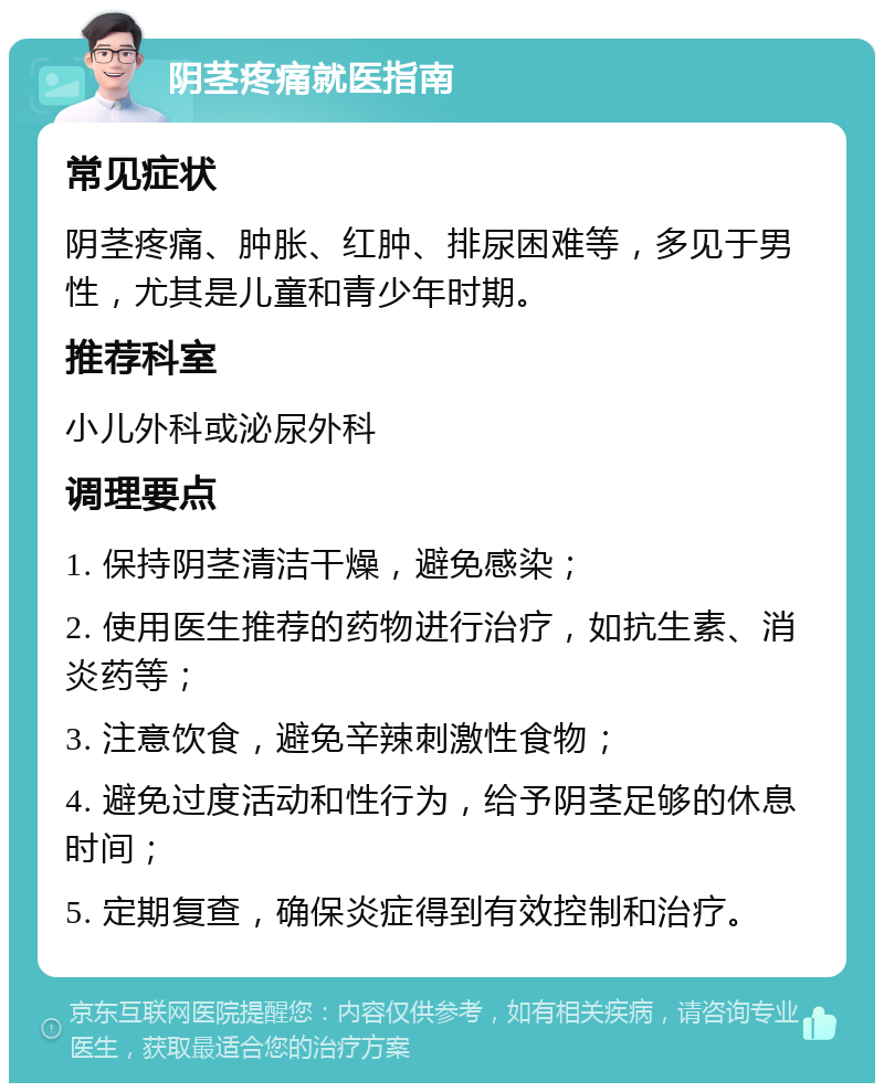 阴茎疼痛就医指南 常见症状 阴茎疼痛、肿胀、红肿、排尿困难等，多见于男性，尤其是儿童和青少年时期。 推荐科室 小儿外科或泌尿外科 调理要点 1. 保持阴茎清洁干燥，避免感染； 2. 使用医生推荐的药物进行治疗，如抗生素、消炎药等； 3. 注意饮食，避免辛辣刺激性食物； 4. 避免过度活动和性行为，给予阴茎足够的休息时间； 5. 定期复查，确保炎症得到有效控制和治疗。