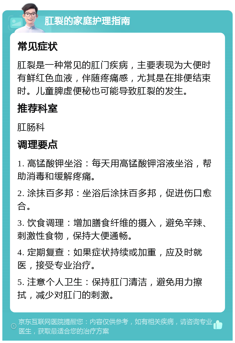 肛裂的家庭护理指南 常见症状 肛裂是一种常见的肛门疾病，主要表现为大便时有鲜红色血液，伴随疼痛感，尤其是在排便结束时。儿童脾虚便秘也可能导致肛裂的发生。 推荐科室 肛肠科 调理要点 1. 高锰酸钾坐浴：每天用高锰酸钾溶液坐浴，帮助消毒和缓解疼痛。 2. 涂抹百多邦：坐浴后涂抹百多邦，促进伤口愈合。 3. 饮食调理：增加膳食纤维的摄入，避免辛辣、刺激性食物，保持大便通畅。 4. 定期复查：如果症状持续或加重，应及时就医，接受专业治疗。 5. 注意个人卫生：保持肛门清洁，避免用力擦拭，减少对肛门的刺激。