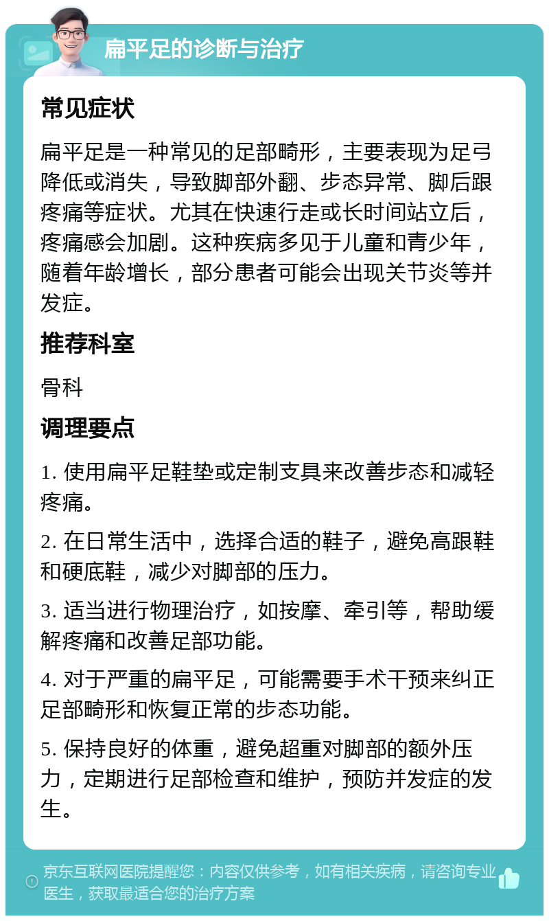 扁平足的诊断与治疗 常见症状 扁平足是一种常见的足部畸形，主要表现为足弓降低或消失，导致脚部外翻、步态异常、脚后跟疼痛等症状。尤其在快速行走或长时间站立后，疼痛感会加剧。这种疾病多见于儿童和青少年，随着年龄增长，部分患者可能会出现关节炎等并发症。 推荐科室 骨科 调理要点 1. 使用扁平足鞋垫或定制支具来改善步态和减轻疼痛。 2. 在日常生活中，选择合适的鞋子，避免高跟鞋和硬底鞋，减少对脚部的压力。 3. 适当进行物理治疗，如按摩、牵引等，帮助缓解疼痛和改善足部功能。 4. 对于严重的扁平足，可能需要手术干预来纠正足部畸形和恢复正常的步态功能。 5. 保持良好的体重，避免超重对脚部的额外压力，定期进行足部检查和维护，预防并发症的发生。