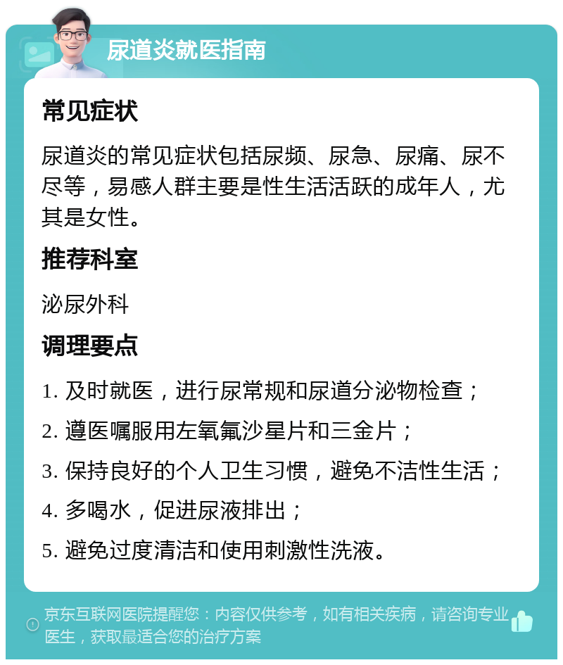 尿道炎就医指南 常见症状 尿道炎的常见症状包括尿频、尿急、尿痛、尿不尽等，易感人群主要是性生活活跃的成年人，尤其是女性。 推荐科室 泌尿外科 调理要点 1. 及时就医，进行尿常规和尿道分泌物检查； 2. 遵医嘱服用左氧氟沙星片和三金片； 3. 保持良好的个人卫生习惯，避免不洁性生活； 4. 多喝水，促进尿液排出； 5. 避免过度清洁和使用刺激性洗液。