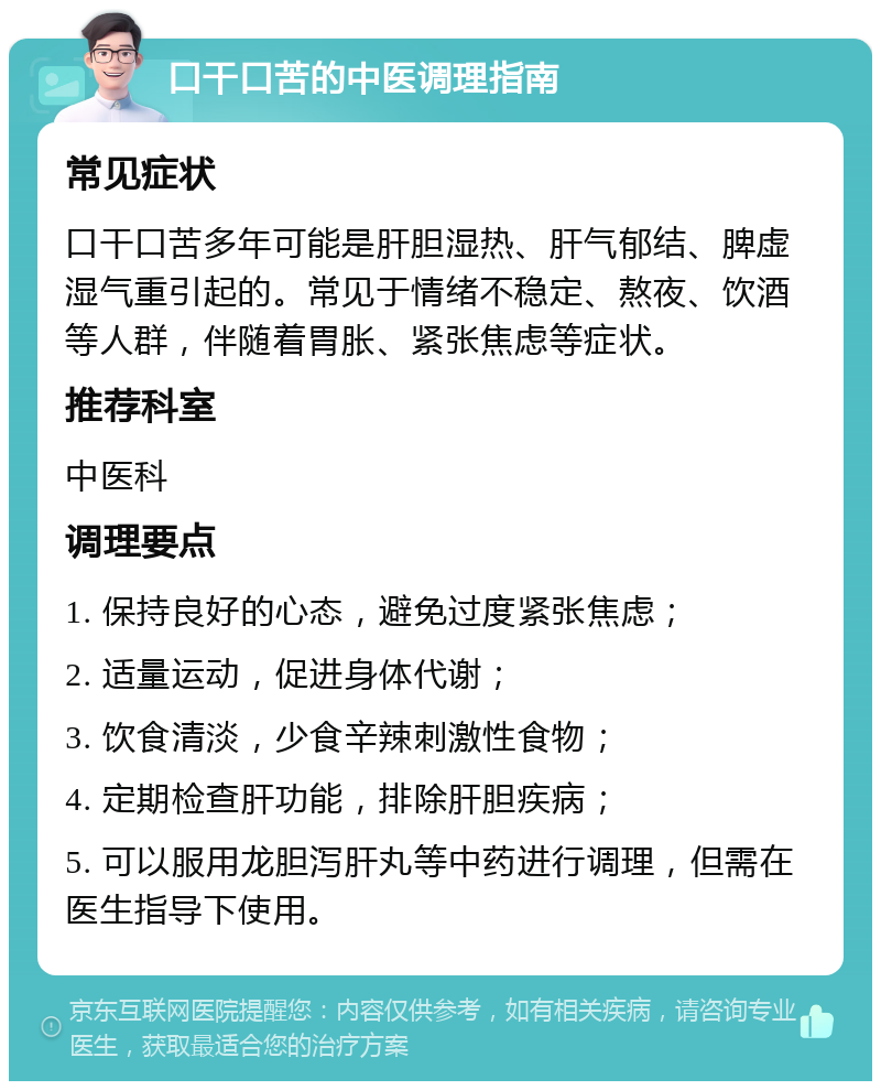 口干口苦的中医调理指南 常见症状 口干口苦多年可能是肝胆湿热、肝气郁结、脾虚湿气重引起的。常见于情绪不稳定、熬夜、饮酒等人群，伴随着胃胀、紧张焦虑等症状。 推荐科室 中医科 调理要点 1. 保持良好的心态，避免过度紧张焦虑； 2. 适量运动，促进身体代谢； 3. 饮食清淡，少食辛辣刺激性食物； 4. 定期检查肝功能，排除肝胆疾病； 5. 可以服用龙胆泻肝丸等中药进行调理，但需在医生指导下使用。