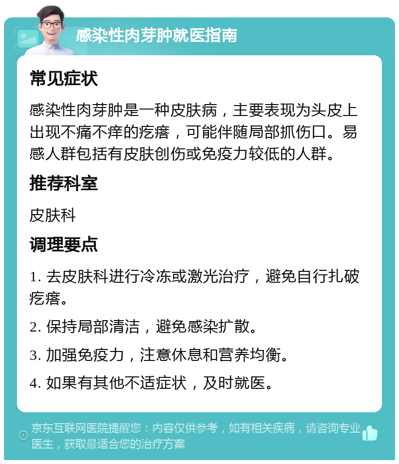 感染性肉芽肿就医指南 常见症状 感染性肉芽肿是一种皮肤病，主要表现为头皮上出现不痛不痒的疙瘩，可能伴随局部抓伤口。易感人群包括有皮肤创伤或免疫力较低的人群。 推荐科室 皮肤科 调理要点 1. 去皮肤科进行冷冻或激光治疗，避免自行扎破疙瘩。 2. 保持局部清洁，避免感染扩散。 3. 加强免疫力，注意休息和营养均衡。 4. 如果有其他不适症状，及时就医。